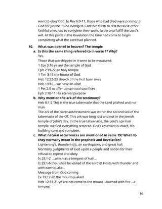 want to obey God. In Rev 6:9-11, those who had died were praying to
God for justice, to be avenged. God told them to rest because other
faithful ones had to complete their work, to die and fulfill the Lord’s
will. At this point in the Revelation the time had come to begin
completing what the Lord had planned.
10. What was opened in heaven? The temple
a. Is this the same thing referred to in verse 1? Why?
Yes.
Those that worshipped in it were to be measured.
1 Cor 3:16 ye are the temple of God
Eph 2:19-22 an holy temple
1 Tim 3:15 the house of God
Heb 12:22-23 church of the first born ones
Heb 13:10… we have an altar
1 Pet 2:5 to offer up spiritual sacrifices
Eph 3:10-11 His eternal purpose
b. Why mention the ark of the testimony?
Heb 8:1-2 This is the true tabernacle that the Lord pitched and not
man
The ark of the covenant/testament was within the second veil of the
tabernacle of the OT. This ark was long lost and not in the Jewish
temple of John’s day. In the true tabernacle, the Lord’s spiritual
temple, we find everything restored. God’s covenant is intact, His
building sure and complete.
c. What natural occurrences are mentioned in verse 19? What do
they normally mean in the prophets and Revelation?
Lightening’s, thundering’s, an earthquake, and great hail.
Normally, judgments of God upon a people and nation for their
refusal to repent and obey.
Is 28:1-2 …which as a tempest of hail …
Is 29:1-6 thou shall be visited of the Lord of Hosts with thunder and
with earthquake…
Message from God coming
Ex 19:17-20 the mount quaked
Heb 12:18-21 ye are not come to the mount …burned with fire …a
tempest
10
 