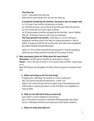The holy city
Is 52:1 ..Jerusalem the holy city
Matt 4:5 the devil taketh Him up into the holy city
It would be leveled by the Gentiles because it was no longer holy
Is 1:21 How is the faithful city become an harlot
Lk 19:43-44 enemies cast a trench & lay thee even with the ground
Lk 21:6 not be left one stone upon another
Lk 21:24 Jerusalem shall be trampled by the Gentiles ..times fulfilled
Mat 23: 37-38 your house is left unto you desolate
The time period is 42 months, 1260 days or 3 and a half years.
Vespasian received order from Nero to attack Jerusalem in Feb of
AD67. In August of AD 70, 42 months later the order was completed,
Jerusalem leveled, temple destroyed
See Is 7:1-9 for similar literal time period given in Isaiah’s prophecy
when the ten tribes would be carried off and cease to exist.
2 Who was power given to? What does the word mean?
Witnesses - #3144 martus testifies to what seen or heard
Power – not in the text of verse 3. Is in verse 6 and is #1849 . Same word
as in:
Matt 28:18 Jesus has all power. So these had to be given the power from
Him
a. What were they to do? For how long?
Prophesy for 1260 days, 42 months or 3 and a half years.
Rev 12:6 Same time period referred to in Rev 12:6
Again, this is the time period from beginning to end relating to the
initial order to attack Jerusalem in Feb of 67AD to its completion in
Aug of 70AD
b. Why are we told what they are wearing?
Sack cloth is a word related to mourning in
Gen 37:34 Jacob mourned in sackcloth thinking Joseph was dead
Est 4:1-2 Mordecai did the same because of the death sentence
c. What are they described as?
2
 