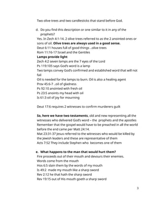Two olive trees and two candlesticks that stand before God.
d. Do you find this description or one similar to it in any of the
prophets?
Yes. In Zech 4:1-14. 2 olive trees referred to as the 2 anointed ones or
sons of oil. Olive trees are always used in a good sense.
Deut 6:11 houses full of good things ..olive trees
Rom 11:16-17 Israel and the Gentiles
Lamps provide light
Zech 4:2 seven lamps are the 7 eyes of the Lord
Ps 119:105 says God’s word is a lamp
Two lamps convey God’s confirmed and established word that will not
fail
Oil is needed for the lamps to burn. Oil is also a healing agent
Prov 45:6-7 ..oil of gladness
Ps 92:10 anointed with fresh oil
Ps 23:5 anoints my head with oil
Is 61:3 oil of joy for mourning
Deut 17:6 requires 2 witnesses to confirm murderers guilt
So, here we have two testaments, old and new representing all the
witnesses who delivered God’s word – the prophets and the apostles
Remember that the gospel would have to be preached in all the world
before the end came per Matt 24:14.
Mat 23:31-37 Jesus referred to the witnesses who would be killed by
the Jewish leaders and these are representative of them
Acts 7:52 They include Stephen who becomes one of them
e. What happens to the man that would hurt them?
Fire proceeds out of their mouth and devours their enemies.
Words come from the mouth
Hos 6:5 slain them by the words of my mouth
Is 49:2 made my mouth like a sharp sword
Rev 2:12 he that hath the sharp sword
Rev 19:15 out of His mouth goeth a sharp sword
3
 