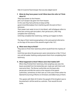 Heb 4:12 word of God sharper that any two edged sword
f. What do they have power to do? What does this refer to? Think
about it!
They have power to shut heaven.
John 3:27 except it be given him from heaven
In this case they had authority to keep earthly
government/Rome/Jews from interfering with the work of the 2
witnesses.
Their power over water to turn it into blood…with all plagues refers to
what was coming upon Jerusalem, their persecutors, after they
complete their testimony.
Until they complete their testimony, nothing can happen to them.
The days of their testimony/prophesy is the same period referred to
as the days of the voice of the seventh angel in Rev 10:7.
g. What were they to finish?
They were to finish their testimony which would finish the mystery of
God.
Until that was done the persecutors were restrained as in Rev 7:3 hurt
not until all sealed. Nothing could prevent them from completing their
testimony.
h. What happened to them? Where were their bodies left?
When they finished their testimony, their prophesy was over, the
beast ascended from the bottomless pit, made war with them and
overcame them. The Roman authorities are the beast who
persecutes and kills the saints at the request of the Jewish
authorities, sometimes on their own as in the case of Nero when he
blamed his burning of Rome on Christians and killed many of them.
This agrees with Matt 24:14 when the gospel of the kingdom was to
be preached in all the world as a witness. Then would the end
come.
4
 