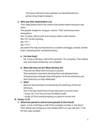 The beast referred to here will later be identified with the
persecuting emperor/powers.
2. Who saw their dead bodies? List.
Their dead bodies laid in the street of Jerusalem where everyone saw
them.
The people, kingdoms, tongues, nations. Their testimony known
everywhere.
Acts 2:5 Jews, devout men out of every nation under heaven
Rev 10:7 similar wording
Rev 13:7 “ “
Rev 17:15 “ “
Jerusalem the holy city had become as Sodom and Egypt, wicked, Gentile
cities. Indicating their checkered history.
a. For how long?
For 3 and a half days. Half of the symbolic 7 for complete. Their defeat
was short-lived, temporary, not complete.
b. What did they not do? What did they do?
They did not allow them to be put in graves.
Thet wanted to view them thinking they had defeated them.
The persecutors thought they had gotten rid of the witnesses and
their testimony so they celebrated.
c. Why?
Because they had been tormented by the testimony of the two
witnesses.
Acts 7:54 they heard these things they were cut to the heart
1 Kings 18:17 art thou he that troubleth Israel?
1 Kings 22:18 he would prophesy no good of me but evil
B. Verses 11-19
1. What time period is said to have passed? Is this literal?
Again, 3 and a half days is half of the complete number 7. Not literal.
Their defeat was temporary, their bodies didn’t corrupt. See John 11:39
for four days stinketh
5
 