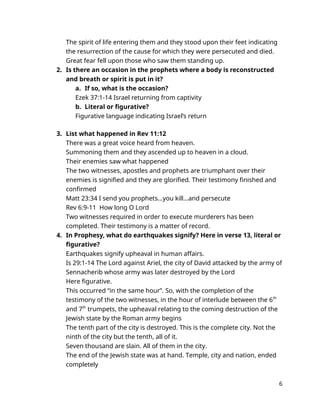 The spirit of life entering them and they stood upon their feet indicating
the resurrection of the cause for which they were persecuted and died.
Great fear fell upon those who saw them standing up.
2. Is there an occasion in the prophets where a body is reconstructed
and breath or spirit is put in it?
a. If so, what is the occasion?
Ezek 37:1-14 Israel returning from captivity
b. Literal or figurative?
Figurative language indicating Israel’s return
3. List what happened in Rev 11:12
There was a great voice heard from heaven.
Summoning them and they ascended up to heaven in a cloud.
Their enemies saw what happened
The two witnesses, apostles and prophets are triumphant over their
enemies is signified and they are glorified. Their testimony finished and
confirmed
Matt 23:34 I send you prophets…you kill…and persecute
Rev 6:9-11 How long O Lord
Two witnesses required in order to execute murderers has been
completed. Their testimony is a matter of record.
4. In Prophesy, what do earthquakes signify? Here in verse 13, literal or
figurative?
Earthquakes signify upheaval in human affairs.
Is 29:1-14 The Lord against Ariel, the city of David attacked by the army of
Sennacherib whose army was later destroyed by the Lord
Here figurative.
This occurred “in the same hour”. So, with the completion of the
testimony of the two witnesses, in the hour of interlude between the 6th
and 7th
trumpets, the upheaval relating to the coming destruction of the
Jewish state by the Roman army begins
The tenth part of the city is destroyed. This is the complete city. Not the
ninth of the city but the tenth, all of it.
Seven thousand are slain. All of them in the city.
The end of the Jewish state was at hand. Temple, city and nation, ended
completely
6
 