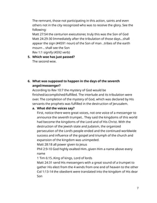 The remnant, those not participating in this action, saints and even
others not in the city recognized who was to receive the glory. See the
following:
Matt 27:54 the centurion executioner, truly this was the Son of God
Matt 24:29-30 Immediately after the tribulation of those days…shall
appear the sign (#4591 noun) of the Son of man ..tribes of the earth
mourn .. shall see the Son
Rev 1:1 signify (4592 verb)
5. Which woe has just passed?
The second woe.
6. What was supposed to happen in the days of the seventh
angel/messenger?
According to Rev 10:7 the mystery of God would be
finished/accomplished/fulfilled. The interlude and its tribulation were
over. The completion of the mystery of God, which was declared by His
servants the prophets was fulfilled in the destruction of Jerusalem.
a. What did the voices say?
First, notice there were great voices, not one voice of a messenger to
announce the seventh trumpet.. They said the kingdoms of this world
had become the kingdoms of the Lord and of His Christ. With the
destruction of the Jewish state and Judaism, the organized
persecution of the Lord’s people ended and the continued worldwide
success and influence of the gospel and triumph of the church and
expansion of the kingdom was unimpeded.
Matt 28:18 all power given to Jesus
Phil 2:9-10 God highly exalted Him..given Him a name above every
name
1 Tim 6:15..King of kings, Lord of lords
Matt 24:31 send His messengers with a great sound of a trumpet to
gather His elect from the 4 winds from one end of heaven to the other
Col 1:13-14 the obedient were translated into the kingdom of His dear
Son
7
 