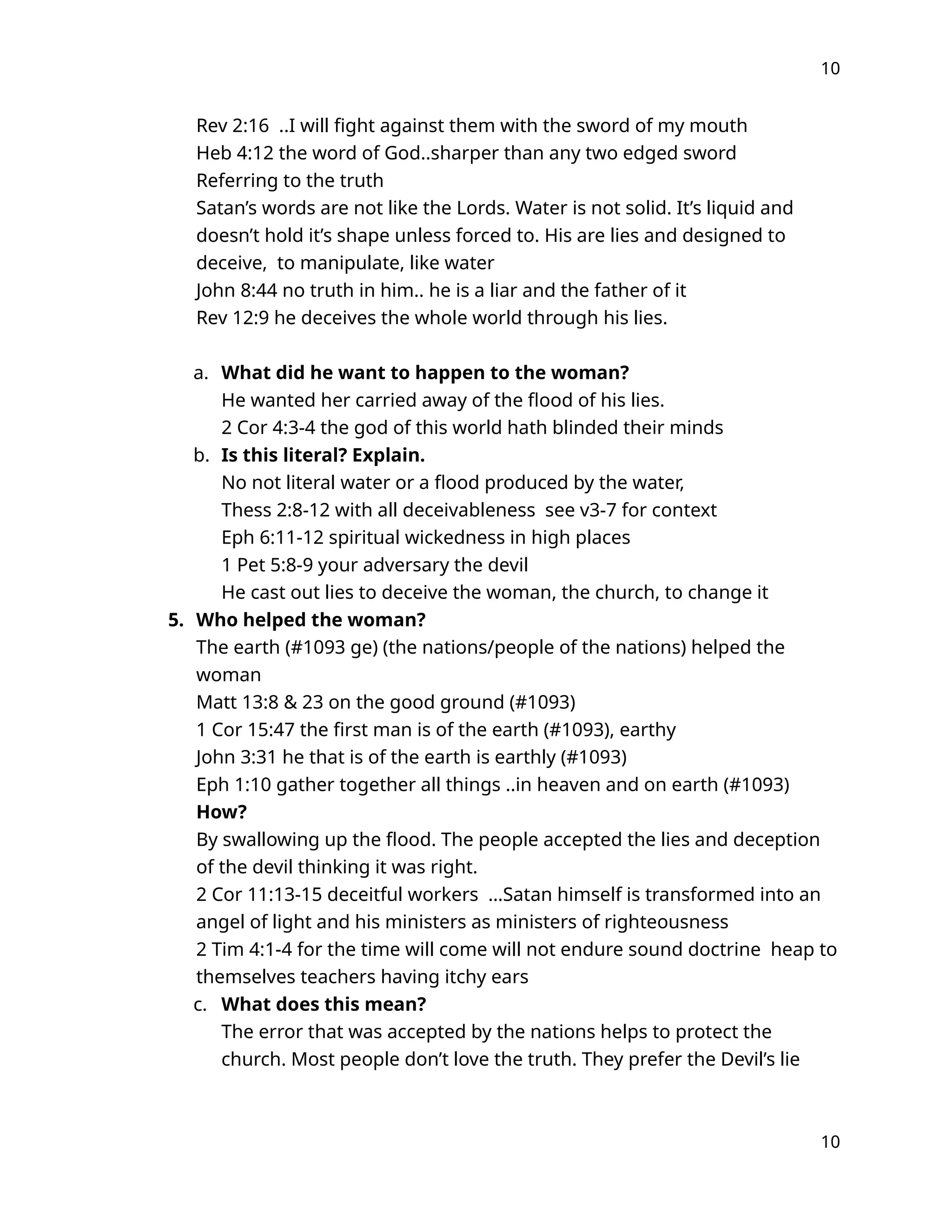 10
Rev 2:16 ..I will fight against them with the sword of my mouth
Heb 4:12 the word of God..sharper than any two edged sword
Referring to the truth
Satan’s words are not like the Lords. Water is not solid. It’s liquid and
doesn’t hold it’s shape unless forced to. His are lies and designed to
deceive, to manipulate, like water
John 8:44 no truth in him.. he is a liar and the father of it
Rev 12:9 he deceives the whole world through his lies.
a. What did he want to happen to the woman?
He wanted her carried away of the flood of his lies.
2 Cor 4:3-4 the god of this world hath blinded their minds
b. Is this literal? Explain.
No not literal water or a flood produced by the water,
Thess 2:8-12 with all deceivableness see v3-7 for context
Eph 6:11-12 spiritual wickedness in high places
1 Pet 5:8-9 your adversary the devil
He cast out lies to deceive the woman, the church, to change it
5. Who helped the woman?
The earth (#1093 ge) (the nations/people of the nations) helped the
woman
Matt 13:8 & 23 on the good ground (#1093)
1 Cor 15:47 the first man is of the earth (#1093), earthy
John 3:31 he that is of the earth is earthly (#1093)
Eph 1:10 gather together all things ..in heaven and on earth (#1093)
How?
By swallowing up the flood. The people accepted the lies and deception
of the devil thinking it was right.
2 Cor 11:13-15 deceitful workers …Satan himself is transformed into an
angel of light and his ministers as ministers of righteousness
2 Tim 4:1-4 for the time will come will not endure sound doctrine heap to
themselves teachers having itchy ears
c. What does this mean?
The error that was accepted by the nations helps to protect the
church. Most people don’t love the truth. They prefer the Devil’s lie
10
 