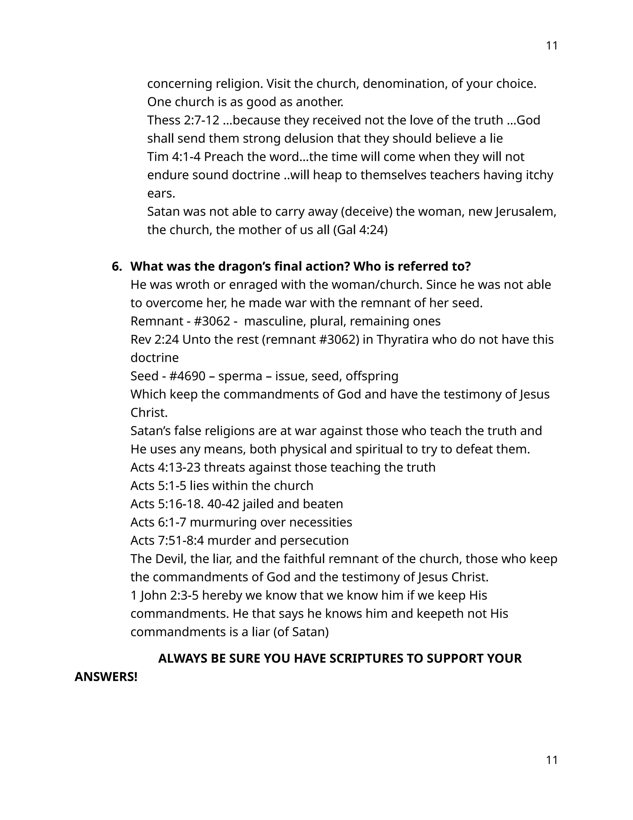 11
concerning religion. Visit the church, denomination, of your choice.
One church is as good as another.
Thess 2:7-12 …because they received not the love of the truth …God
shall send them strong delusion that they should believe a lie
Tim 4:1-4 Preach the word…the time will come when they will not
endure sound doctrine ..will heap to themselves teachers having itchy
ears.
Satan was not able to carry away (deceive) the woman, new Jerusalem,
the church, the mother of us all (Gal 4:24)
6. What was the dragon’s final action? Who is referred to?
He was wroth or enraged with the woman/church. Since he was not able
to overcome her, he made war with the remnant of her seed.
Remnant - #3062 - masculine, plural, remaining ones
Rev 2:24 Unto the rest (remnant #3062) in Thyratira who do not have this
doctrine
Seed - #4690 – sperma – issue, seed, offspring
Which keep the commandments of God and have the testimony of Jesus
Christ.
Satan’s false religions are at war against those who teach the truth and
He uses any means, both physical and spiritual to try to defeat them.
Acts 4:13-23 threats against those teaching the truth
Acts 5:1-5 lies within the church
Acts 5:16-18. 40-42 jailed and beaten
Acts 6:1-7 murmuring over necessities
Acts 7:51-8:4 murder and persecution
The Devil, the liar, and the faithful remnant of the church, those who keep
the commandments of God and the testimony of Jesus Christ.
1 John 2:3-5 hereby we know that we know him if we keep His
commandments. He that says he knows him and keepeth not His
commandments is a liar (of Satan)
ALWAYS BE SURE YOU HAVE SCRIPTURES TO SUPPORT YOUR
ANSWERS!
11
 
