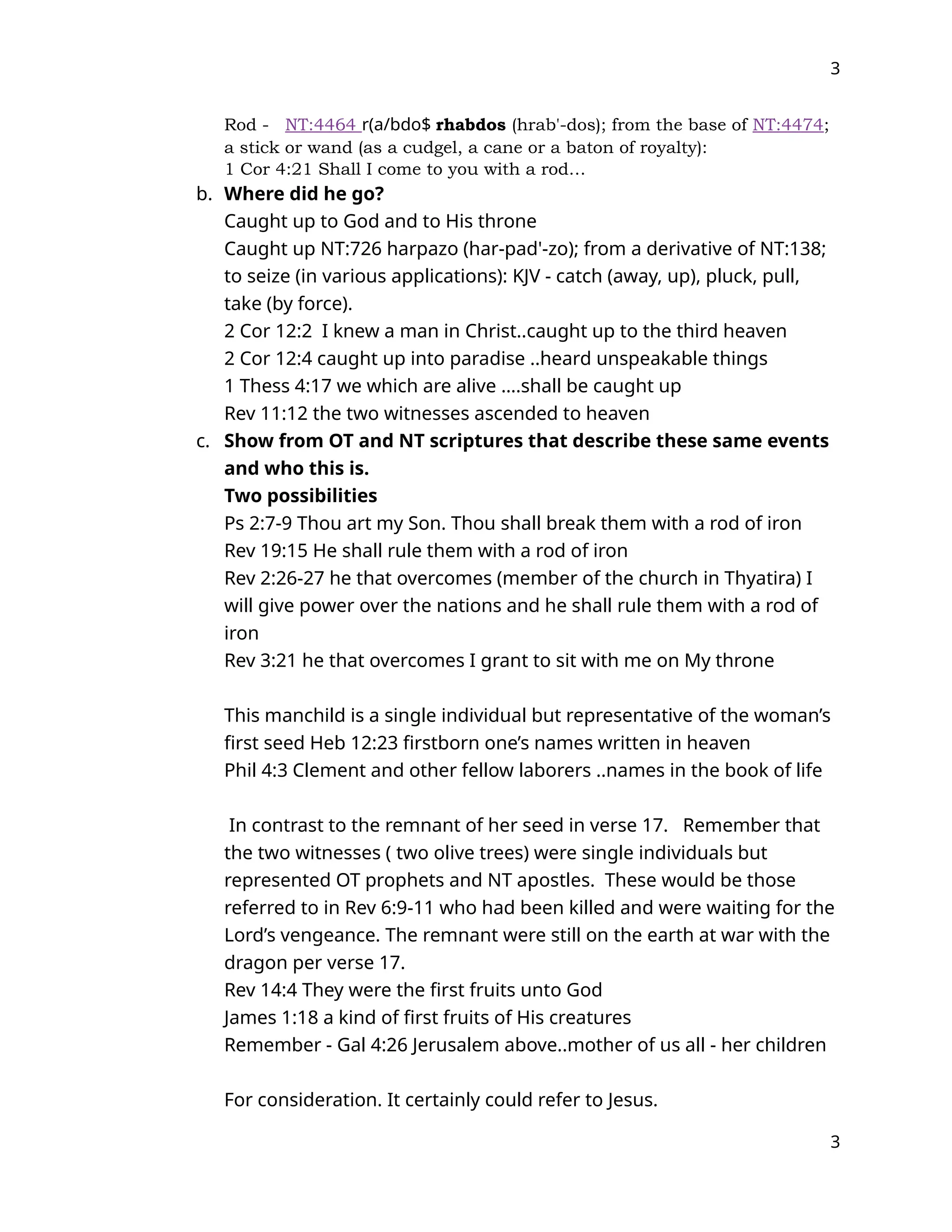 3
Rod - NT:4464 r(a/bdo$ rhabdos (hrab'-dos); from the base of NT:4474;
a stick or wand (as a cudgel, a cane or a baton of royalty):
1 Cor 4:21 Shall I come to you with a rod…
b. Where did he go?
Caught up to God and to His throne
Caught up NT:726 harpazo (har-pad'-zo); from a derivative of NT:138;
to seize (in various applications): KJV - catch (away, up), pluck, pull,
take (by force).
2 Cor 12:2 I knew a man in Christ..caught up to the third heaven
2 Cor 12:4 caught up into paradise ..heard unspeakable things
1 Thess 4:17 we which are alive ….shall be caught up
Rev 11:12 the two witnesses ascended to heaven
c. Show from OT and NT scriptures that describe these same events
and who this is.
Two possibilities
Ps 2:7-9 Thou art my Son. Thou shall break them with a rod of iron
Rev 19:15 He shall rule them with a rod of iron
Rev 2:26-27 he that overcomes (member of the church in Thyatira) I
will give power over the nations and he shall rule them with a rod of
iron
Rev 3:21 he that overcomes I grant to sit with me on My throne
This manchild is a single individual but representative of the woman’s
first seed Heb 12:23 firstborn one’s names written in heaven
Phil 4:3 Clement and other fellow laborers ..names in the book of life
In contrast to the remnant of her seed in verse 17. Remember that
the two witnesses ( two olive trees) were single individuals but
represented OT prophets and NT apostles. These would be those
referred to in Rev 6:9-11 who had been killed and were waiting for the
Lord’s vengeance. The remnant were still on the earth at war with the
dragon per verse 17.
Rev 14:4 They were the first fruits unto God
James 1:18 a kind of first fruits of His creatures
Remember - Gal 4:26 Jerusalem above..mother of us all - her children
For consideration. It certainly could refer to Jesus.
3
 