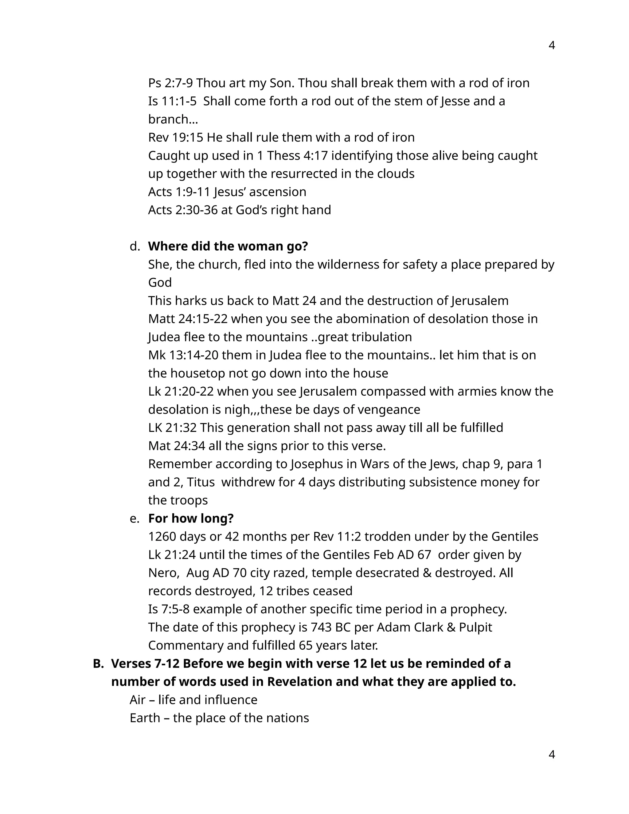 4
Ps 2:7-9 Thou art my Son. Thou shall break them with a rod of iron
Is 11:1-5 Shall come forth a rod out of the stem of Jesse and a
branch…
Rev 19:15 He shall rule them with a rod of iron
Caught up used in 1 Thess 4:17 identifying those alive being caught
up together with the resurrected in the clouds
Acts 1:9-11 Jesus’ ascension
Acts 2:30-36 at God’s right hand
d. Where did the woman go?
She, the church, fled into the wilderness for safety a place prepared by
God
This harks us back to Matt 24 and the destruction of Jerusalem
Matt 24:15-22 when you see the abomination of desolation those in
Judea flee to the mountains ..great tribulation
Mk 13:14-20 them in Judea flee to the mountains.. let him that is on
the housetop not go down into the house
Lk 21:20-22 when you see Jerusalem compassed with armies know the
desolation is nigh,,,these be days of vengeance
LK 21:32 This generation shall not pass away till all be fulfilled
Mat 24:34 all the signs prior to this verse.
Remember according to Josephus in Wars of the Jews, chap 9, para 1
and 2, Titus withdrew for 4 days distributing subsistence money for
the troops
e. For how long?
1260 days or 42 months per Rev 11:2 trodden under by the Gentiles
Lk 21:24 until the times of the Gentiles Feb AD 67 order given by
Nero, Aug AD 70 city razed, temple desecrated & destroyed. All
records destroyed, 12 tribes ceased
Is 7:5-8 example of another specific time period in a prophecy.
The date of this prophecy is 743 BC per Adam Clark & Pulpit
Commentary and fulfilled 65 years later.
B. Verses 7-12 Before we begin with verse 12 let us be reminded of a
number of words used in Revelation and what they are applied to.
Air – life and influence
Earth – the place of the nations
4
 