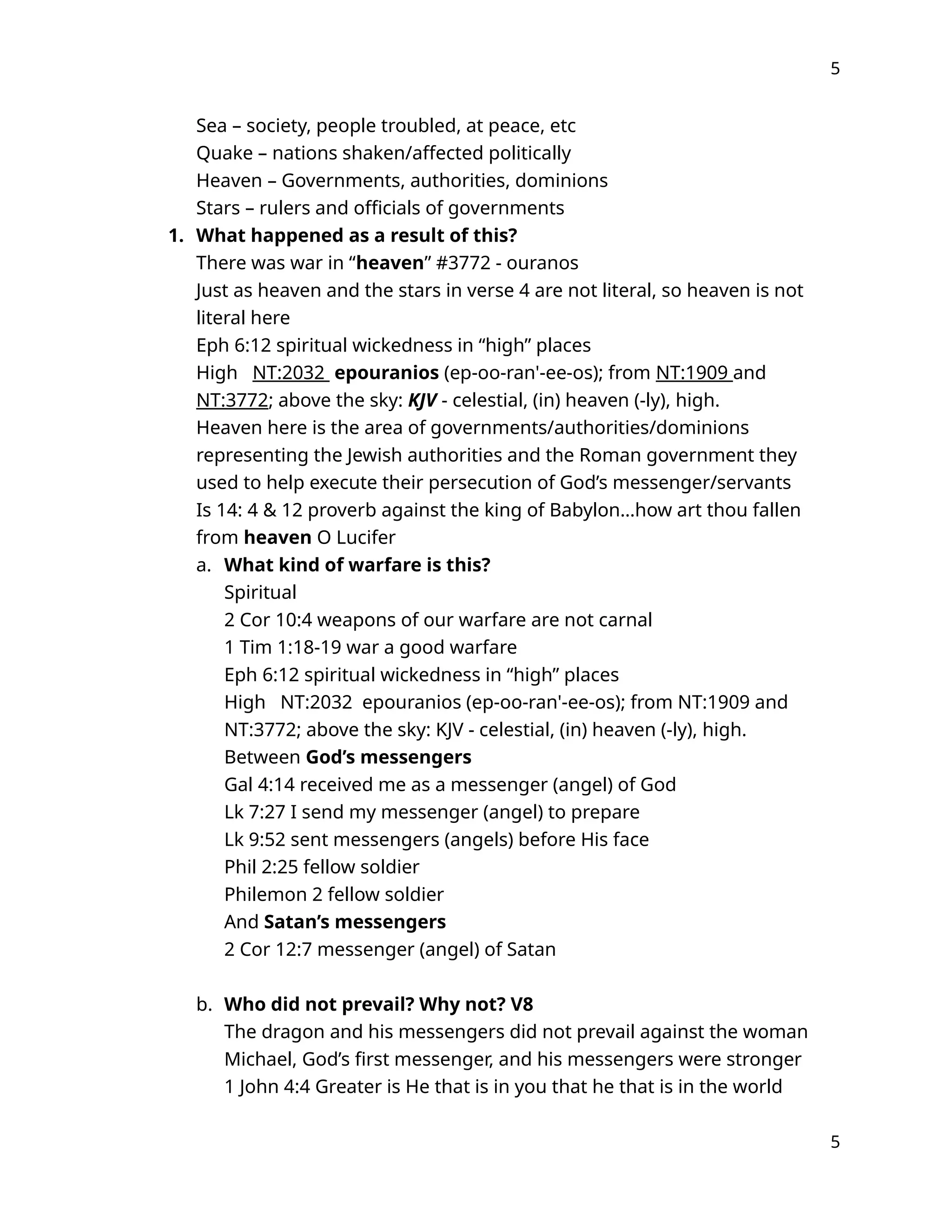 5
Sea – society, people troubled, at peace, etc
Quake – nations shaken/affected politically
Heaven – Governments, authorities, dominions
Stars – rulers and officials of governments
1. What happened as a result of this?
There was war in “heaven” #3772 - ouranos
Just as heaven and the stars in verse 4 are not literal, so heaven is not
literal here
Eph 6:12 spiritual wickedness in “high” places
High NT:2032 epouranios (ep-oo-ran'-ee-os); from NT:1909 and
NT:3772; above the sky: KJV - celestial, (in) heaven (-ly), high.
Heaven here is the area of governments/authorities/dominions
representing the Jewish authorities and the Roman government they
used to help execute their persecution of God’s messenger/servants
Is 14: 4 & 12 proverb against the king of Babylon…how art thou fallen
from heaven O Lucifer
a. What kind of warfare is this?
Spiritual
2 Cor 10:4 weapons of our warfare are not carnal
1 Tim 1:18-19 war a good warfare
Eph 6:12 spiritual wickedness in “high” places
High NT:2032 epouranios (ep-oo-ran'-ee-os); from NT:1909 and
NT:3772; above the sky: KJV - celestial, (in) heaven (-ly), high.
Between God’s messengers
Gal 4:14 received me as a messenger (angel) of God
Lk 7:27 I send my messenger (angel) to prepare
Lk 9:52 sent messengers (angels) before His face
Phil 2:25 fellow soldier
Philemon 2 fellow soldier
And Satan’s messengers
2 Cor 12:7 messenger (angel) of Satan
b. Who did not prevail? Why not? V8
The dragon and his messengers did not prevail against the woman
Michael, God’s first messenger, and his messengers were stronger
1 John 4:4 Greater is He that is in you that he that is in the world
5
 