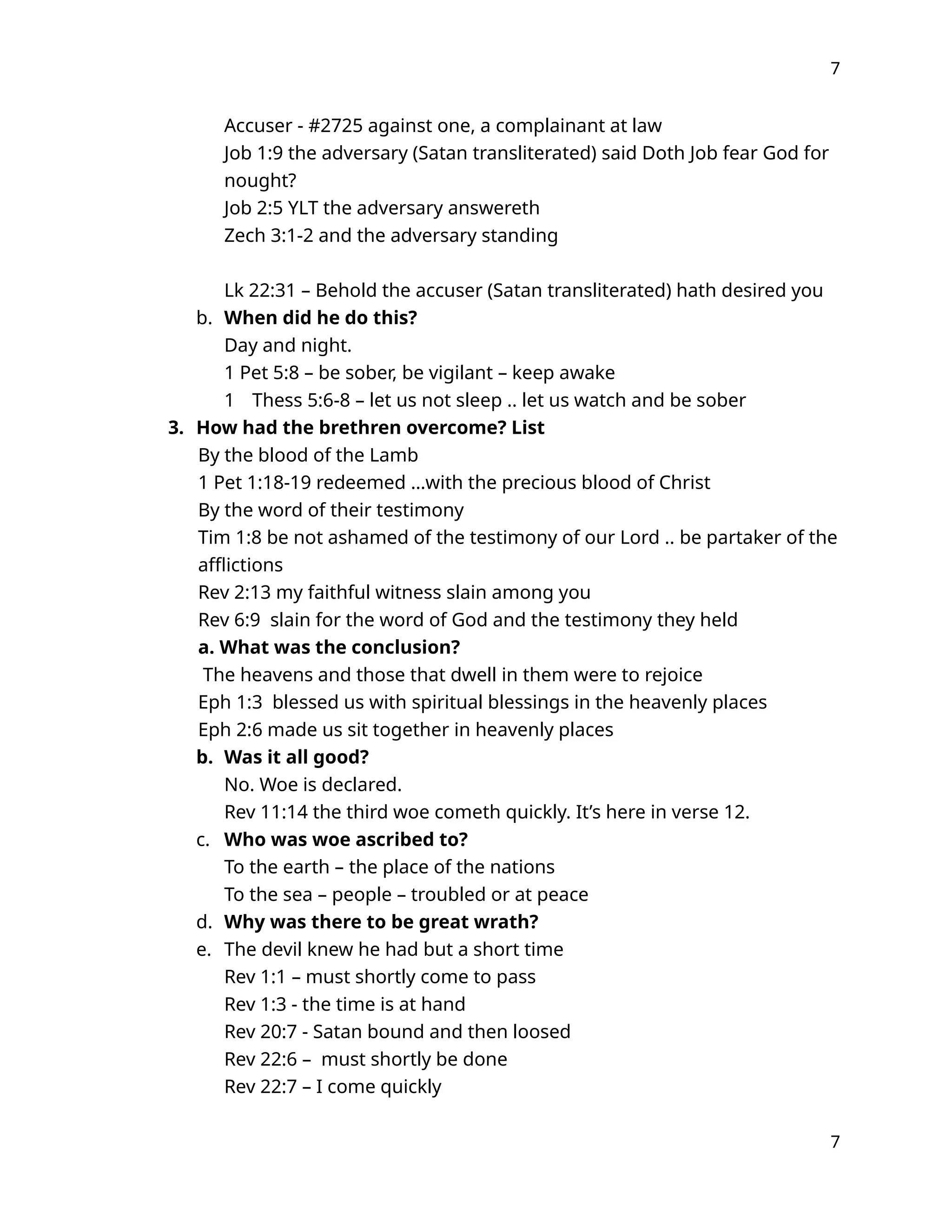 7
Accuser - #2725 against one, a complainant at law
Job 1:9 the adversary (Satan transliterated) said Doth Job fear God for
nought?
Job 2:5 YLT the adversary answereth
Zech 3:1-2 and the adversary standing
Lk 22:31 – Behold the accuser (Satan transliterated) hath desired you
b. When did he do this?
Day and night.
1 Pet 5:8 – be sober, be vigilant – keep awake
1 Thess 5:6-8 – let us not sleep .. let us watch and be sober
3. How had the brethren overcome? List
By the blood of the Lamb
1 Pet 1:18-19 redeemed …with the precious blood of Christ
By the word of their testimony
Tim 1:8 be not ashamed of the testimony of our Lord .. be partaker of the
afflictions
Rev 2:13 my faithful witness slain among you
Rev 6:9 slain for the word of God and the testimony they held
a. What was the conclusion?
The heavens and those that dwell in them were to rejoice
Eph 1:3 blessed us with spiritual blessings in the heavenly places
Eph 2:6 made us sit together in heavenly places
b. Was it all good?
No. Woe is declared.
Rev 11:14 the third woe cometh quickly. It’s here in verse 12.
c. Who was woe ascribed to?
To the earth – the place of the nations
To the sea – people – troubled or at peace
d. Why was there to be great wrath?
e. The devil knew he had but a short time
Rev 1:1 – must shortly come to pass
Rev 1:3 - the time is at hand
Rev 20:7 - Satan bound and then loosed
Rev 22:6 – must shortly be done
Rev 22:7 – I come quickly
7
 
