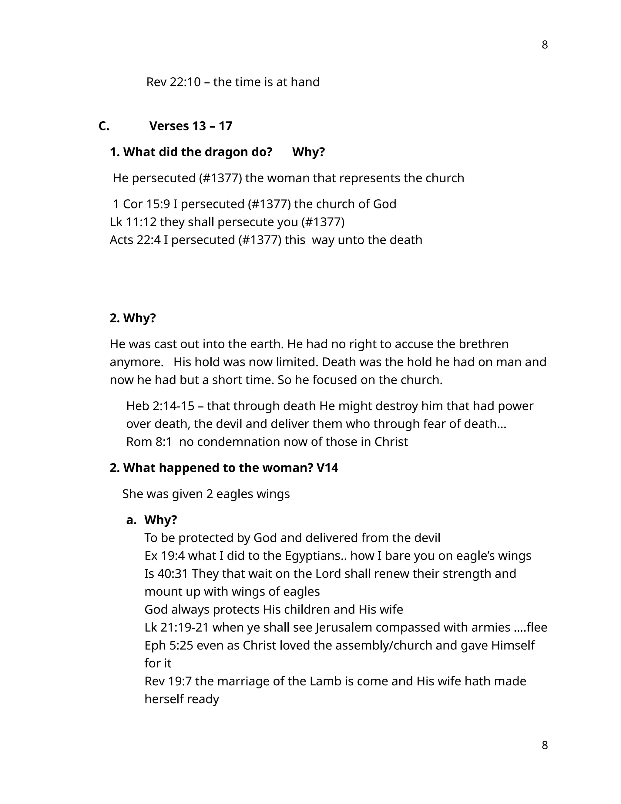 8
Rev 22:10 – the time is at hand
C. Verses 13 – 17
1. What did the dragon do? Why?
He persecuted (#1377) the woman that represents the church
1 Cor 15:9 I persecuted (#1377) the church of God
Lk 11:12 they shall persecute you (#1377)
Acts 22:4 I persecuted (#1377) this way unto the death
2. Why?
He was cast out into the earth. He had no right to accuse the brethren
anymore. His hold was now limited. Death was the hold he had on man and
now he had but a short time. So he focused on the church.
Heb 2:14-15 – that through death He might destroy him that had power
over death, the devil and deliver them who through fear of death…
Rom 8:1 no condemnation now of those in Christ
2. What happened to the woman? V14
She was given 2 eagles wings
a. Why?
To be protected by God and delivered from the devil
Ex 19:4 what I did to the Egyptians.. how I bare you on eagle’s wings
Is 40:31 They that wait on the Lord shall renew their strength and
mount up with wings of eagles
God always protects His children and His wife
Lk 21:19-21 when ye shall see Jerusalem compassed with armies ….flee
Eph 5:25 even as Christ loved the assembly/church and gave Himself
for it
Rev 19:7 the marriage of the Lamb is come and His wife hath made
herself ready
8
 