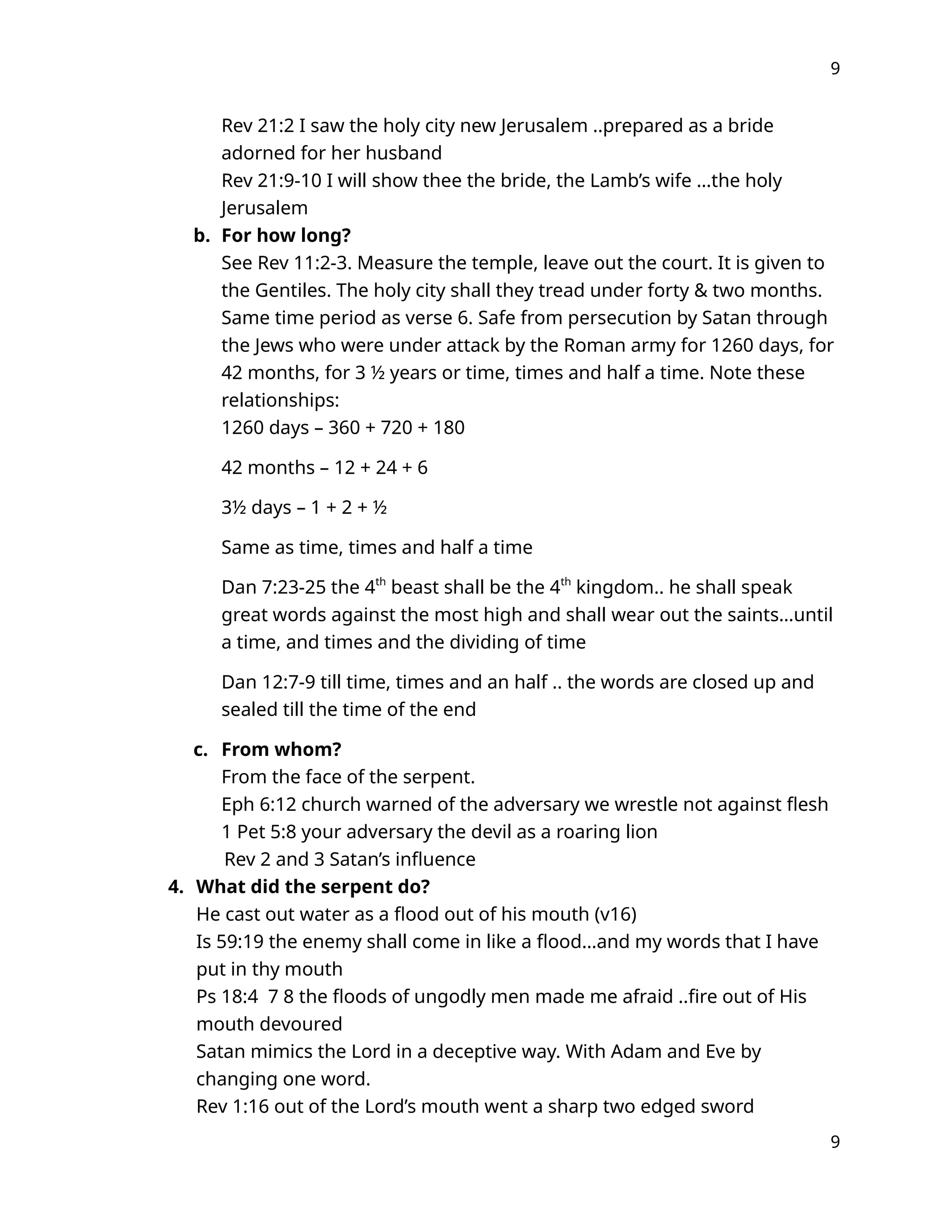 9
Rev 21:2 I saw the holy city new Jerusalem ..prepared as a bride
adorned for her husband
Rev 21:9-10 I will show thee the bride, the Lamb’s wife …the holy
Jerusalem
b. For how long?
See Rev 11:2-3. Measure the temple, leave out the court. It is given to
the Gentiles. The holy city shall they tread under forty & two months.
Same time period as verse 6. Safe from persecution by Satan through
the Jews who were under attack by the Roman army for 1260 days, for
42 months, for 3 ½ years or time, times and half a time. Note these
relationships:
1260 days – 360 + 720 + 180
42 months – 12 + 24 + 6
3½ days – 1 + 2 + ½
Same as time, times and half a time
Dan 7:23-25 the 4th
beast shall be the 4th
kingdom.. he shall speak
great words against the most high and shall wear out the saints…until
a time, and times and the dividing of time
Dan 12:7-9 till time, times and an half .. the words are closed up and
sealed till the time of the end
c. From whom?
From the face of the serpent.
Eph 6:12 church warned of the adversary we wrestle not against flesh
1 Pet 5:8 your adversary the devil as a roaring lion
Rev 2 and 3 Satan’s influence
4. What did the serpent do?
He cast out water as a flood out of his mouth (v16)
Is 59:19 the enemy shall come in like a flood…and my words that I have
put in thy mouth
Ps 18:4 7 8 the floods of ungodly men made me afraid ..fire out of His
mouth devoured
Satan mimics the Lord in a deceptive way. With Adam and Eve by
changing one word.
Rev 1:16 out of the Lord’s mouth went a sharp two edged sword
9
 