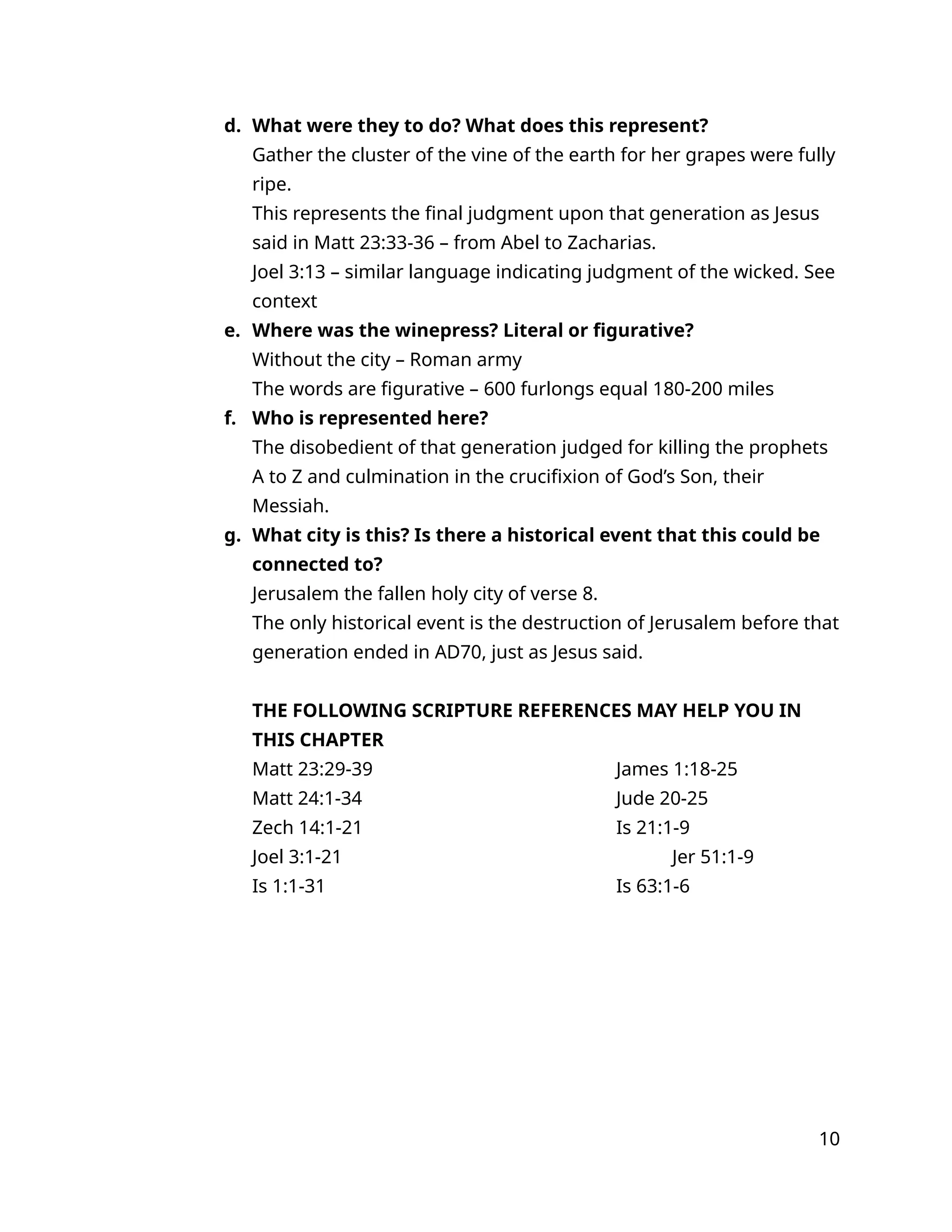 d. What were they to do? What does this represent?
Gather the cluster of the vine of the earth for her grapes were fully
ripe.
This represents the final judgment upon that generation as Jesus
said in Matt 23:33-36 – from Abel to Zacharias.
Joel 3:13 – similar language indicating judgment of the wicked. See
context
e. Where was the winepress? Literal or figurative?
Without the city – Roman army
The words are figurative – 600 furlongs equal 180-200 miles
f. Who is represented here?
The disobedient of that generation judged for killing the prophets
A to Z and culmination in the crucifixion of God’s Son, their
Messiah.
g. What city is this? Is there a historical event that this could be
connected to?
Jerusalem the fallen holy city of verse 8.
The only historical event is the destruction of Jerusalem before that
generation ended in AD70, just as Jesus said.
THE FOLLOWING SCRIPTURE REFERENCES MAY HELP YOU IN
THIS CHAPTER
Matt 23:29-39 James 1:18-25
Matt 24:1-34 Jude 20-25
Zech 14:1-21 Is 21:1-9
Joel 3:1-21 Jer 51:1-9
Is 1:1-31 Is 63:1-6
10
 