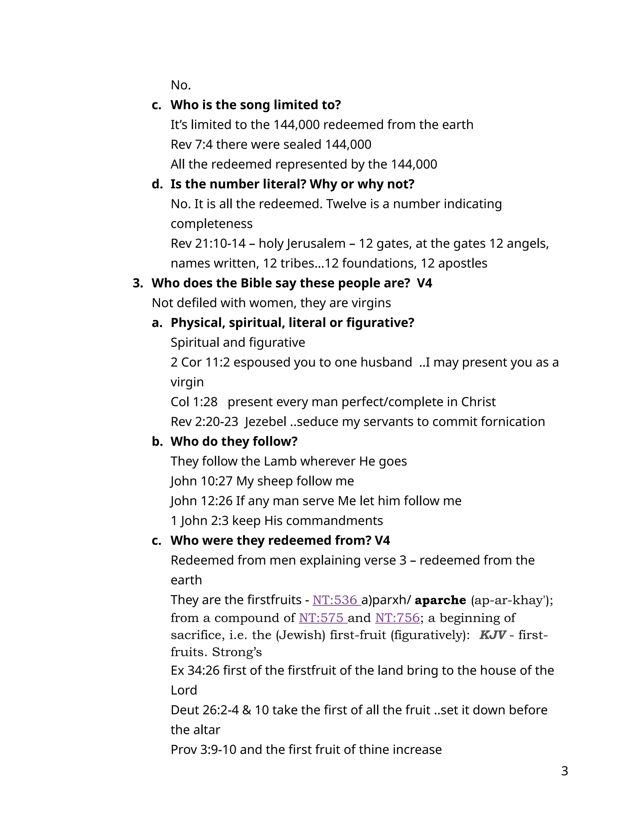 No.
c. Who is the song limited to?
It’s limited to the 144,000 redeemed from the earth
Rev 7:4 there were sealed 144,000
All the redeemed represented by the 144,000
d. Is the number literal? Why or why not?
No. It is all the redeemed. Twelve is a number indicating
completeness
Rev 21:10-14 – holy Jerusalem – 12 gates, at the gates 12 angels,
names written, 12 tribes…12 foundations, 12 apostles
3. Who does the Bible say these people are? V4
Not defiled with women, they are virgins
a. Physical, spiritual, literal or figurative?
Spiritual and figurative
2 Cor 11:2 espoused you to one husband ..I may present you as a
virgin
Col 1:28 present every man perfect/complete in Christ
Rev 2:20-23 Jezebel ..seduce my servants to commit fornication
b. Who do they follow?
They follow the Lamb wherever He goes
John 10:27 My sheep follow me
John 12:26 If any man serve Me let him follow me
1 John 2:3 keep His commandments
c. Who were they redeemed from? V4
Redeemed from men explaining verse 3 – redeemed from the
earth
They are the firstfruits - NT:536 a)parxh/ aparche (ap-ar-khay');
from a compound of NT:575 and NT:756; a beginning of
sacrifice, i.e. the (Jewish) first-fruit (figuratively): KJV - first-
fruits. Strong’s
Ex 34:26 first of the firstfruit of the land bring to the house of the
Lord
Deut 26:2-4 & 10 take the first of all the fruit ..set it down before
the altar
Prov 3:9-10 and the first fruit of thine increase
3
 