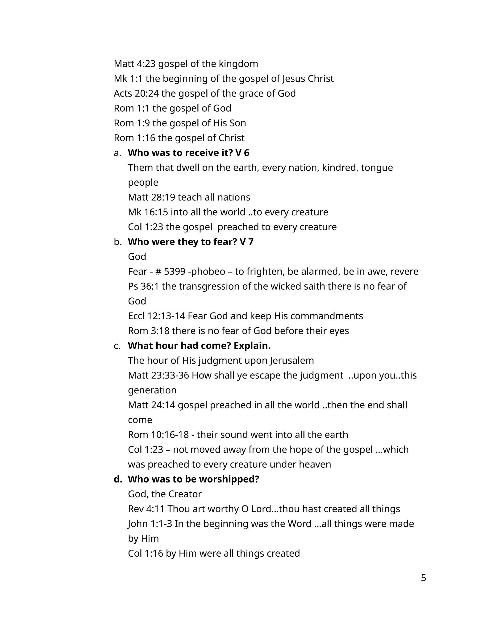 Matt 4:23 gospel of the kingdom
Mk 1:1 the beginning of the gospel of Jesus Christ
Acts 20:24 the gospel of the grace of God
Rom 1:1 the gospel of God
Rom 1:9 the gospel of His Son
Rom 1:16 the gospel of Christ
a. Who was to receive it? V 6
Them that dwell on the earth, every nation, kindred, tongue
people
Matt 28:19 teach all nations
Mk 16:15 into all the world ..to every creature
Col 1:23 the gospel preached to every creature
b. Who were they to fear? V 7
God
Fear - # 5399 -phobeo – to frighten, be alarmed, be in awe, revere
Ps 36:1 the transgression of the wicked saith there is no fear of
God
Eccl 12:13-14 Fear God and keep His commandments
Rom 3:18 there is no fear of God before their eyes
c. What hour had come? Explain.
The hour of His judgment upon Jerusalem
Matt 23:33-36 How shall ye escape the judgment ..upon you..this
generation
Matt 24:14 gospel preached in all the world ..then the end shall
come
Rom 10:16-18 - their sound went into all the earth
Col 1:23 – not moved away from the hope of the gospel …which
was preached to every creature under heaven
d. Who was to be worshipped?
God, the Creator
Rev 4:11 Thou art worthy O Lord…thou hast created all things
John 1:1-3 In the beginning was the Word …all things were made
by Him
Col 1:16 by Him were all things created
5
 