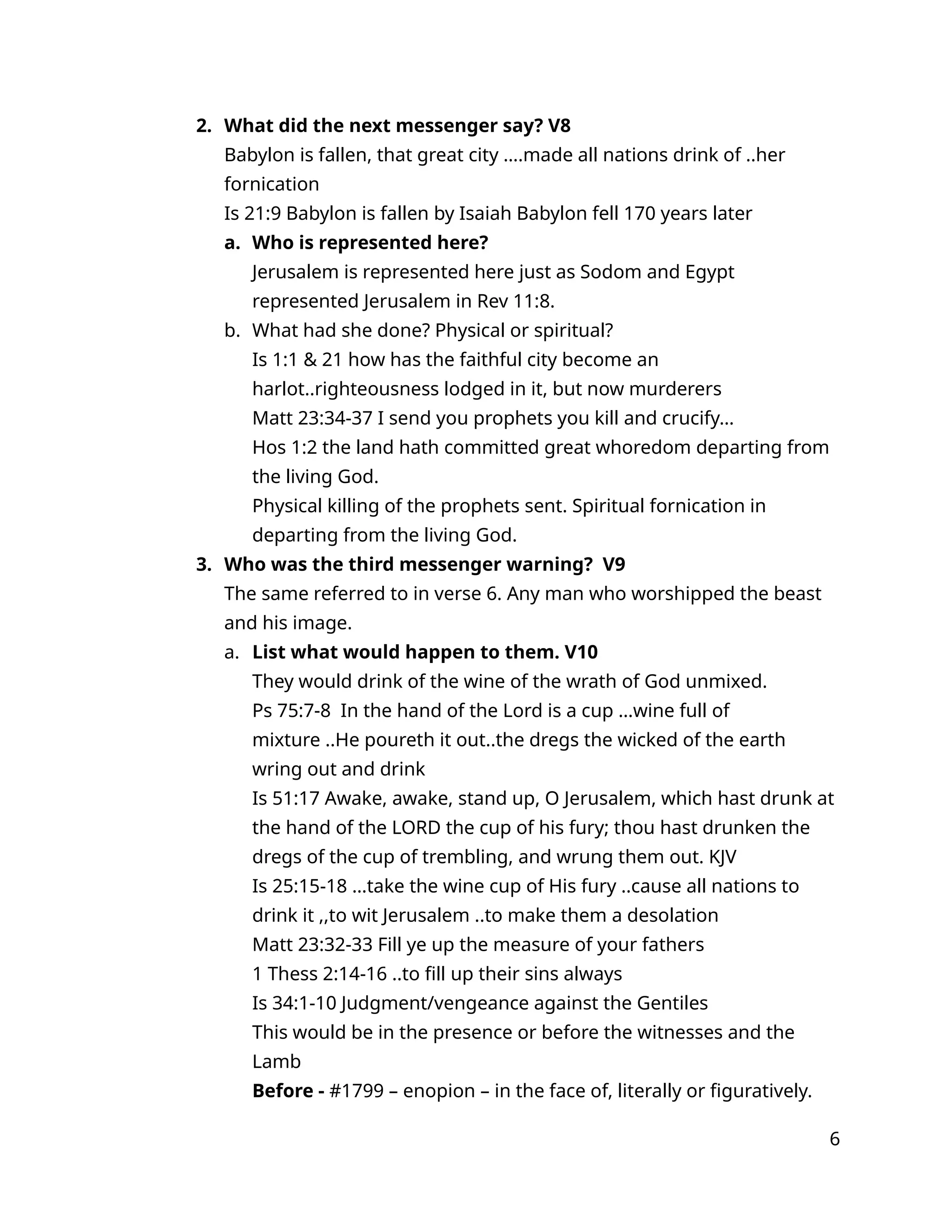 2. What did the next messenger say? V8
Babylon is fallen, that great city ….made all nations drink of ..her
fornication
Is 21:9 Babylon is fallen by Isaiah Babylon fell 170 years later
a. Who is represented here?
Jerusalem is represented here just as Sodom and Egypt
represented Jerusalem in Rev 11:8.
b. What had she done? Physical or spiritual?
Is 1:1 & 21 how has the faithful city become an
harlot..righteousness lodged in it, but now murderers
Matt 23:34-37 I send you prophets you kill and crucify…
Hos 1:2 the land hath committed great whoredom departing from
the living God.
Physical killing of the prophets sent. Spiritual fornication in
departing from the living God.
3. Who was the third messenger warning? V9
The same referred to in verse 6. Any man who worshipped the beast
and his image.
a. List what would happen to them. V10
They would drink of the wine of the wrath of God unmixed.
Ps 75:7-8 In the hand of the Lord is a cup …wine full of
mixture ..He poureth it out..the dregs the wicked of the earth
wring out and drink
Is 51:17 Awake, awake, stand up, O Jerusalem, which hast drunk at
the hand of the LORD the cup of his fury; thou hast drunken the
dregs of the cup of trembling, and wrung them out. KJV
Is 25:15-18 …take the wine cup of His fury ..cause all nations to
drink it ,,to wit Jerusalem ..to make them a desolation
Matt 23:32-33 Fill ye up the measure of your fathers
1 Thess 2:14-16 ..to fill up their sins always
Is 34:1-10 Judgment/vengeance against the Gentiles
This would be in the presence or before the witnesses and the
Lamb
Before - #1799 – enopion – in the face of, literally or figuratively.
6
 
