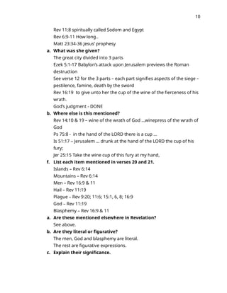 10
Rev 11:8 spiritually called Sodom and Egypt
Rev 6:9-11 How long..
Matt 23:34-36 Jesus’ prophesy
a. What was she given?
The great city divided into 3 parts
Ezek 5:1-17 Babylon’s attack upon Jerusalem previews the Roman
destruction
See verse 12 for the 3 parts – each part signifies aspects of the siege –
pestilence, famine, death by the sword
Rev 16:19 to give unto her the cup of the wine of the fierceness of his
wrath.
God’s judgment - DONE
b. Where else is this mentioned?
Rev 14:10 & 19 – wine of the wrath of God …winepress of the wrath of
God
Ps 75:8 - in the hand of the LORD there is a cup …
Is 51:17 – Jerusalem … drunk at the hand of the LORD the cup of his
fury;
Jer 25:15 Take the wine cup of this fury at my hand,
f. List each item mentioned in verses 20 and 21.
Islands – Rev 6:14
Mountains – Rev 6:14
Men – Rev 16:9 & 11
Hail – Rev 11:19
Plague – Rev 9:20; 11:6; 15:1, 6, 8; 16:9
God – Rev 11:19
Blasphemy – Rev 16:9 & 11
a. Are these mentioned elsewhere in Revelation?
See above.
b. Are they literal or figurative?
The men, God and blasphemy are literal.
The rest are figurative expressions.
c. Explain their significance.
 