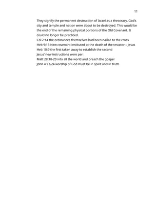 11
They signify the permanent destruction of Israel as a theocracy. God’s
city and temple and nation were about to be destroyed. This would be
the end of the remaining physical portions of the Old Covenant. It
could no longer be practiced.
Col 2:14 the ordinances themselves had been nailed to the cross
Heb 9:16 New covenant instituted at the death of the testator – Jesus
Heb 10:9 the first taken away to establish the second
Jesus’ new instructions were per:
Matt 28:18-20 into all the world and preach the gospel
John 4:23-24 worship of God must be in spirit and in truth
 