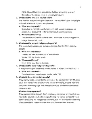 2
23:32-36 and Matt 24 is about to be fulfilled according to Jesus’
Revelation. The actual event is several years away.
2. What was the first vial poured upon?
The first vial was poured upon the earth. This would be upon the people
in Israel, where the city and temple were.
a. What was the result?
It resulted in horrible, painful sores (#1668- ulcers) to appear on
people. See Exodus 9:8-11 for similar result upon Egyptians.
b. Who was affected? V3
Those who had the mark of the beast and those that worshipped his
image. See Rev 13:15-18.
3. What was the second vial poured upon? V3
The second vial was poured out upon the sea. See Rev 13:1 - society,
people
a. What was the result?
The sea became as the blood of a dead man.
See Ex 7:19 for similar result.
b. Who was affected?
Every living soul died in the sea.
4. What was the third vial poured upon? V4
It was poured upon the rivers and fountains of waters. See Rev 8:10-11
a. What was the result?
They became as blood. Again similar to Ex 7:20
5. What did these three vials signify?
They signify God’s answer to the prayers of the saints in Rev 6:9-11, their
souls that were under the altar who asked, “How long, O Lord, holy and
true, dost thou not judge and avenge our blood on them that dwell on
the earth? KJV
What do they represent?
They represent that though God’s wrath was contained previously, it was
now to be poured out. God is long suffering, He waited almost 40 years
before executing His vengeance upon the Jews for their continued killing
of those He sent. The final straw their crucifixion of their Messiah.
 