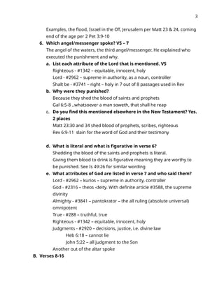 3
Examples, the flood, Israel in the OT, Jerusalem per Matt 23 & 24, coming
end of the age per 2 Pet 3:9-10
6. Which angel/messenger spoke? V5 – 7
The angel of the waters, the third angel/messenger. He explained who
executed the punishment and why.
a. List each attribute of the Lord that is mentioned. V5
Righteous - #1342 – equitable, innocent, holy
Lord - #2962 – supreme in authority, as a noun, controller
Shalt be - #3741 – right – holy in 7 out of 8 passages used in Rev
b. Why were they punished?
Because they shed the blood of saints and prophets
Gal 6:5-8 ..whatsoever a man soweth, that shall he reap
c. Do you find this mentioned elsewhere in the New Testament? Yes.
2 places
Matt 23:30 and 34 shed blood of prophets, scribes, righteous
Rev 6:9-11 slain for the word of God and their testimony
d. What is literal and what is figurative in verse 6?
Shedding the blood of the saints and prophets is literal.
Giving them blood to drink is figurative meaning they are worthy to
be punished. See Is 49:26 for similar wording
e. What attributes of God are listed in verse 7 and who said them?
Lord - #2962 – kurios – supreme in authority, controller
God - #2316 – theos -deity. With definite article #3588, the supreme
divinity
Almighty - #3841 – pantokrator – the all ruling (absolute universal)
omnipotent
True - #288 – truthful, true
Righteous - #1342 – equitable, innocent, holy
Judgments - #2920 – decisions, justice, i.e. divine law
Heb 6:18 – cannot lie
John 5:22 – all judgment to the Son
Another out of the altar spoke
B. Verses 8-16
 