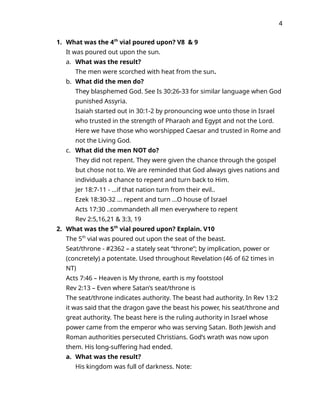 4
1. What was the 4th
vial poured upon? V8 & 9
It was poured out upon the sun.
a. What was the result?
The men were scorched with heat from the sun.
b. What did the men do?
They blasphemed God. See Is 30:26-33 for similar language when God
punished Assyria.
Isaiah started out in 30:1-2 by pronouncing woe unto those in Israel
who trusted in the strength of Pharaoh and Egypt and not the Lord.
Here we have those who worshipped Caesar and trusted in Rome and
not the Living God.
c. What did the men NOT do?
They did not repent. They were given the chance through the gospel
but chose not to. We are reminded that God always gives nations and
individuals a chance to repent and turn back to Him.
Jer 18:7-11 - …if that nation turn from their evil..
Ezek 18:30-32 … repent and turn …O house of Israel
Acts 17:30 ..commandeth all men everywhere to repent
Rev 2:5,16,21 & 3:3, 19
2. What was the 5th
vial poured upon? Explain. V10
The 5th
vial was poured out upon the seat of the beast.
Seat/throne - #2362 – a stately seat “throne”; by implication, power or
(concretely) a potentate. Used throughout Revelation (46 of 62 times in
NT)
Acts 7:46 – Heaven is My throne, earth is my footstool
Rev 2:13 – Even where Satan’s seat/throne is
The seat/throne indicates authority. The beast had authority. In Rev 13:2
it was said that the dragon gave the beast his power, his seat/throne and
great authority. The beast here is the ruling authority in Israel whose
power came from the emperor who was serving Satan. Both Jewish and
Roman authorities persecuted Christians. God’s wrath was now upon
them. His long-suffering had ended.
a. What was the result?
His kingdom was full of darkness. Note:
 