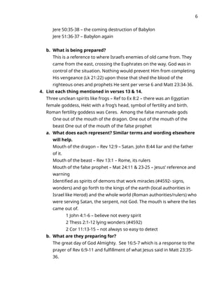 6
Jere 50:35-38 – the coming destruction of Babylon
Jere 51:36-37 – Babylon again
b. What is being prepared?
This is a reference to where Israel’s enemies of old came from. They
came from the east, crossing the Euphrates on the way. God was in
control of the situation. Nothing would prevent Him from completing
His vengeance (Lk 21:22) upon those that shed the blood of the
righteous ones and prophets He sent per verse 6 and Matt 23:34-36.
4. List each thing mentioned in verses 13 & 14.
Three unclean spirits like frogs – Ref to Ex 8:2 – there was an Egyptian
female goddess, Hekt with a frog’s head, symbol of fertility and birth.
Roman fertility goddess was Ceres. Among the false manmade gods
One out of the mouth of the dragon. One out of the mouth of the
beast One out of the mouth of the false prophet
a. What does each represent? Similar terms and wording elsewhere
will help.
Mouth of the dragon – Rev 12:9 – Satan. John 8:44 liar and the father
of it.
Mouth of the beast – Rev 13:1 – Rome, its rulers
Mouth of the false prophet – Mat 24:11 & 23-25 – Jesus’ reference and
warning
Identified as spirits of demons that work miracles (#4592- signs,
wonders) and go forth to the kings of the earth (local authorities in
Israel like Herod) and the whole world (Roman authorities/rulers) who
were serving Satan, the serpent, not God. The mouth is where the lies
came out of.
1 John 4:1-6 – believe not every spirit
2 Thess 2:1-12 lying wonders (#4592)
2 Cor 11:13-15 – not always so easy to detect
b. What are they preparing for?
The great day of God Almighty. See 16:5-7 which is a response to the
prayer of Rev 6:9-11 and fulfillment of what Jesus said in Matt 23:35-
36.
 