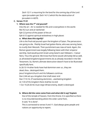 8
Zech 12:11 a mourning for the land for the coming day of the Lord
upon Jerusalem per Zech 14:1-2 which fits the destruction of
Jerusalem in AD70.
C. Verses 17-21
1. Where was the 7th
vial poured?
Into the air – Air is needed for life and is everywhere in the world.
Rev 9:2 sun and air darkened
Eph 2:2 prince of the power of the air
Eph 6:12 against spiritual wickedness in high places
a. What does this signify?
Life is the final vial poured upon the kingdom of Satan. The persecutors
are going to die. Fleshly Israel had gotten Rome, who was serving Satan,
to crucify their Messiah. Their punishment was now at hand. Again, the
Roman government was largely following Satan with their emperor
worship. God would punish Israel using Satan’s own followers – Caesar
Nero, Titus the general. We know that Rome would ultimately fall as well,
as all wicked kingdoms/governments do as already recorded in the Old
Testament. So, Rome’s ultimate destruction doesn’t have to be illustrated
specifically here.
Is 26:13-14 other lords have had dominion over us…they are
dead..thou ..destroyed them.
Jesus’ kingdom/church and His followers continue.
Dan 2:44 set up a kingdom that shall never end
Dan 7:13-14, 27 everlasting dominion, ..everlasting kingdom
Lk 1:33 of His kingdom there shall be no end
1 Cor 15:24-26 He must reign till last enemy, death is destroyed
b. Where did the voice come from and what did it say? Explain
Out of the temple of heaven, from the throne. It is specified so there
is no misunderstanding where the order came from,
It said, “It is done”.
This is connected to verses 9 and 11. God always gives people and
nations an opportunity to repent.
 