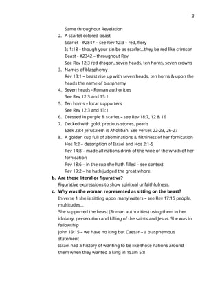 3
Same throughout Revelation
2. A scarlet colored beast
Scarlet - #2847 – see Rev 12:3 – red, fiery
Is 1:18 – though your sin be as scarlet…they be red like crimson
Beast - #2342 – throughout Rev
See Rev 12:3 red dragon, seven heads, ten horns, seven crowns
3. Names of blasphemy
Rev 13:1 – beast rise up with seven heads, ten horns & upon the
heads the name of blasphemy
4. Seven heads - Roman authorities
See Rev 12:3 and 13:1
5. Ten horns – local supporters
See Rev 12:3 and 13:1
6. Dressed in purple & scarlet – see Rev 18:7, 12 & 16
7. Decked with gold, precious stones, pearls
Ezek 23:4 Jerusalem is Aholibah. See verses 22-23, 26-27
8. A golden cup full of abominations & filthiness of her fornication
Hos 1:2 – description of Israel and Hos 2:1-5
Rev 14:8 – made all nations drink of the wine of the wrath of her
fornication
Rev 18:6 – in the cup she hath filled – see context
Rev 19:2 – he hath judged the great whore
b. Are these literal or figurative?
Figurative expressions to show spiritual unfaithfulness.
c. Why was the woman represented as sitting on the beast?
In verse 1 she is sitting upon many waters – see Rev 17:15 people,
multitudes…
She supported the beast (Roman authorities) using them in her
idolatry, persecution and killing of the saints and Jesus. She was in
fellowship
John 19:15 – we have no king but Caesar – a blasphemous
statement
Israel had a history of wanting to be like those nations around
them when they wanted a king in 1Sam 5:8
 