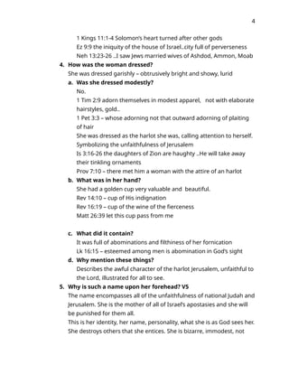 4
1 Kings 11:1-4 Solomon’s heart turned after other gods
Ez 9:9 the iniquity of the house of Israel..city full of perverseness
Neh 13:23-26 ..I saw Jews married wives of Ashdod, Ammon, Moab
4. How was the woman dressed?
She was dressed garishly – obtrusively bright and showy, lurid
a. Was she dressed modestly?
No.
1 Tim 2:9 adorn themselves in modest apparel, not with elaborate
hairstyles, gold..
1 Pet 3:3 – whose adorning not that outward adorning of plaiting
of hair
She was dressed as the harlot she was, calling attention to herself.
Symbolizing the unfaithfulness of Jerusalem
Is 3:16-26 the daughters of Zion are haughty ..He will take away
their tinkling ornaments
Prov 7:10 – there met him a woman with the attire of an harlot
b. What was in her hand?
She had a golden cup very valuable and beautiful.
Rev 14:10 – cup of His indignation
Rev 16:19 – cup of the wine of the fierceness
Matt 26:39 let this cup pass from me
c. What did it contain?
It was full of abominations and filthiness of her fornication
Lk 16:15 – esteemed among men is abomination in God’s sight
d. Why mention these things?
Describes the awful character of the harlot Jerusalem, unfaithful to
the Lord, illustrated for all to see.
5. Why is such a name upon her forehead? V5
The name encompasses all of the unfaithfulness of national Judah and
Jerusalem. She is the mother of all of Israel’s apostasies and she will
be punished for them all.
This is her identity, her name, personality, what she is as God sees her.
She destroys others that she entices. She is bizarre, immodest, not
 
