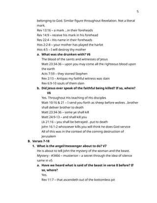 5
belonging to God. Similar figure throughout Revelation. Not a literal
mark.
Rev 13:16 – a mark …in their foreheads
Rev 14:9 – receive his mark in his forehead
Rev 22:4 – His name in their foreheads
Hos 2:2-8 – your mother has played the harlot
Hos 4:5 – I will destroy thy mother
a. What was she drunken with? V6
The blood of the saints and witnesses of Jesus
Matt 23:34-36 – upon you may come all the righteous blood upon
the earth
Acts 7:59 – they stoned Stephen
Rev 2:13 – Antipas my faithful witness was slain
Rev 6:9-10 souls of them slain
b. Did Jesus ever speak of the faithful being killed? If so, where?
V6
Yes. Throughout His teaching of His disciples
Matt 10:16 & 21 – I send you forth as sheep before wolves ..brother
shall deliver brother to death
Matt 23:34-36 – some ye shall kill
Matt 24:9-13 – and shall kill you
Lk 21:16 – you shall be betrayed ..put to death
John 16:1-2 whosoever kills you will think he does God service
All of this was in the context of the coming destruction of
Jerusalem
B. Verses 7-18
1. What is the angel/messenger about to do? V7
He is about to tell John the mystery of the woman and the beast.
Mystery - #3466 – musterion – a secret through the idea of silence
same in v5
a. Have we heard what is said of the beast in verse 8 before? If
so, where?
Yes.
Rev 11:7 – that ascendeth out of the bottomless pit
 