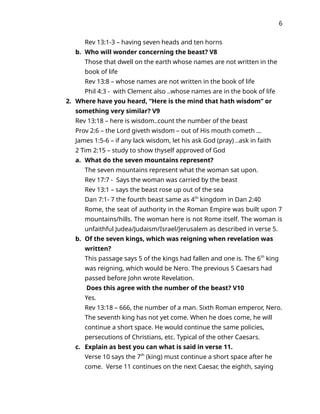 6
Rev 13:1-3 – having seven heads and ten horns
b. Who will wonder concerning the beast? V8
Those that dwell on the earth whose names are not written in the
book of life
Rev 13:8 – whose names are not written in the book of life
Phil 4:3 - with Clement also ..whose names are in the book of life
2. Where have you heard, “Here is the mind that hath wisdom” or
something very similar? V9
Rev 13:18 – here is wisdom..count the number of the beast
Prov 2:6 – the Lord giveth wisdom – out of His mouth cometh …
James 1:5-6 – if any lack wisdom, let his ask God (pray) ..ask in faith
2 Tim 2:15 – study to show thyself approved of God
a. What do the seven mountains represent?
The seven mountains represent what the woman sat upon.
Rev 17:7 - Says the woman was carried by the beast
Rev 13:1 – says the beast rose up out of the sea
Dan 7:1- 7 the fourth beast same as 4th
kingdom in Dan 2:40
Rome, the seat of authority in the Roman Empire was built upon 7
mountains/hills. The woman here is not Rome itself. The woman is
unfaithful Judea/Judaism/Israel/Jerusalem as described in verse 5.
b. Of the seven kings, which was reigning when revelation was
written?
This passage says 5 of the kings had fallen and one is. The 6th
king
was reigning, which would be Nero. The previous 5 Caesars had
passed before John wrote Revelation.
Does this agree with the number of the beast? V10
Yes.
Rev 13:18 – 666, the number of a man. Sixth Roman emperor, Nero.
The seventh king has not yet come. When he does come, he will
continue a short space. He would continue the same policies,
persecutions of Christians, etc. Typical of the other Caesars.
c. Explain as best you can what is said in verse 11.
Verse 10 says the 7th
(king) must continue a short space after he
come. Verse 11 continues on the next Caesar, the eighth, saying
 