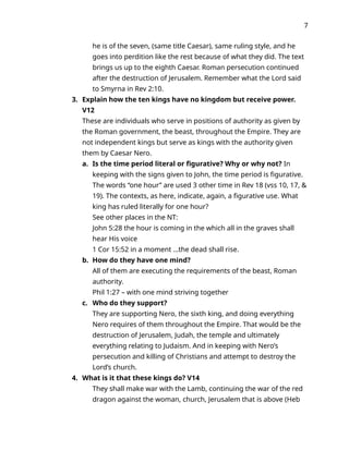 7
he is of the seven, (same title Caesar), same ruling style, and he
goes into perdition like the rest because of what they did. The text
brings us up to the eighth Caesar. Roman persecution continued
after the destruction of Jerusalem. Remember what the Lord said
to Smyrna in Rev 2:10.
3. Explain how the ten kings have no kingdom but receive power.
V12
These are individuals who serve in positions of authority as given by
the Roman government, the beast, throughout the Empire. They are
not independent kings but serve as kings with the authority given
them by Caesar Nero.
a. Is the time period literal or figurative? Why or why not? In
keeping with the signs given to John, the time period is figurative.
The words “one hour” are used 3 other time in Rev 18 (vss 10, 17, &
19). The contexts, as here, indicate, again, a figurative use. What
king has ruled literally for one hour?
See other places in the NT:
John 5:28 the hour is coming in the which all in the graves shall
hear His voice
1 Cor 15:52 in a moment …the dead shall rise.
b. How do they have one mind?
All of them are executing the requirements of the beast, Roman
authority.
Phil 1:27 – with one mind striving together
c. Who do they support?
They are supporting Nero, the sixth king, and doing everything
Nero requires of them throughout the Empire. That would be the
destruction of Jerusalem, Judah, the temple and ultimately
everything relating to Judaism. And in keeping with Nero’s
persecution and killing of Christians and attempt to destroy the
Lord’s church.
4. What is it that these kings do? V14
They shall make war with the Lamb, continuing the war of the red
dragon against the woman, church, Jerusalem that is above (Heb
 