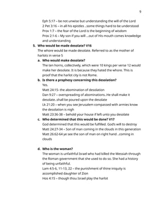 9
Eph 5:17 – be not unwise but understanding the will of the Lord
2 Pet 3:16 – in all his epistles ..some things hard to be understood
Prov 1:7 – the fear of the Lord is the beginning of wisdom
Prov 2:1-6 – My son if you will …out of His mouth comes knowledge
and understanding
5. Who would be made desolate? V16
The whore would be made desolate. Referred to as the mother of
harlots in verse 5
a. Who would make desolate?
The ten horns, collectively, which were 10 kings per verse 12 would
make her desolate. It is because they hated the whore. This is
proof that the harlot city is not Rome.
b. Is there a prophesy concerning this desolation?
Yes.
Matt 24:15- the abomination of desolation
Dan 9:27 – overspreading of abominations..He shall make it
desolate..shall be poured upon the desolate
Lk 21:20 – when you see Jerusalem compassed with armies know
the desolation is nigh
Matt 23:36-38 – behold your house if left unto you desolate
c. Who determined that this would be done? V17
God determined that this would be fulfilled. God’s will to destroy
Matt 24:27-34 – Son of man coming in the clouds in this generation
Matt 26:62-64 ye see the son of man on right hand ..coming in
clouds
d. Who is the woman?
The woman is unfaithful Israel who had killed the Messiah through
the Roman government that she used to do so. She had a history
of being unfaithful.
Lam 4:5-6, 11-13, 22 – the punishment of thine iniquity is
accomplished daughter of Zion
Hos 4:15 – though thou Israel play the harlot
 