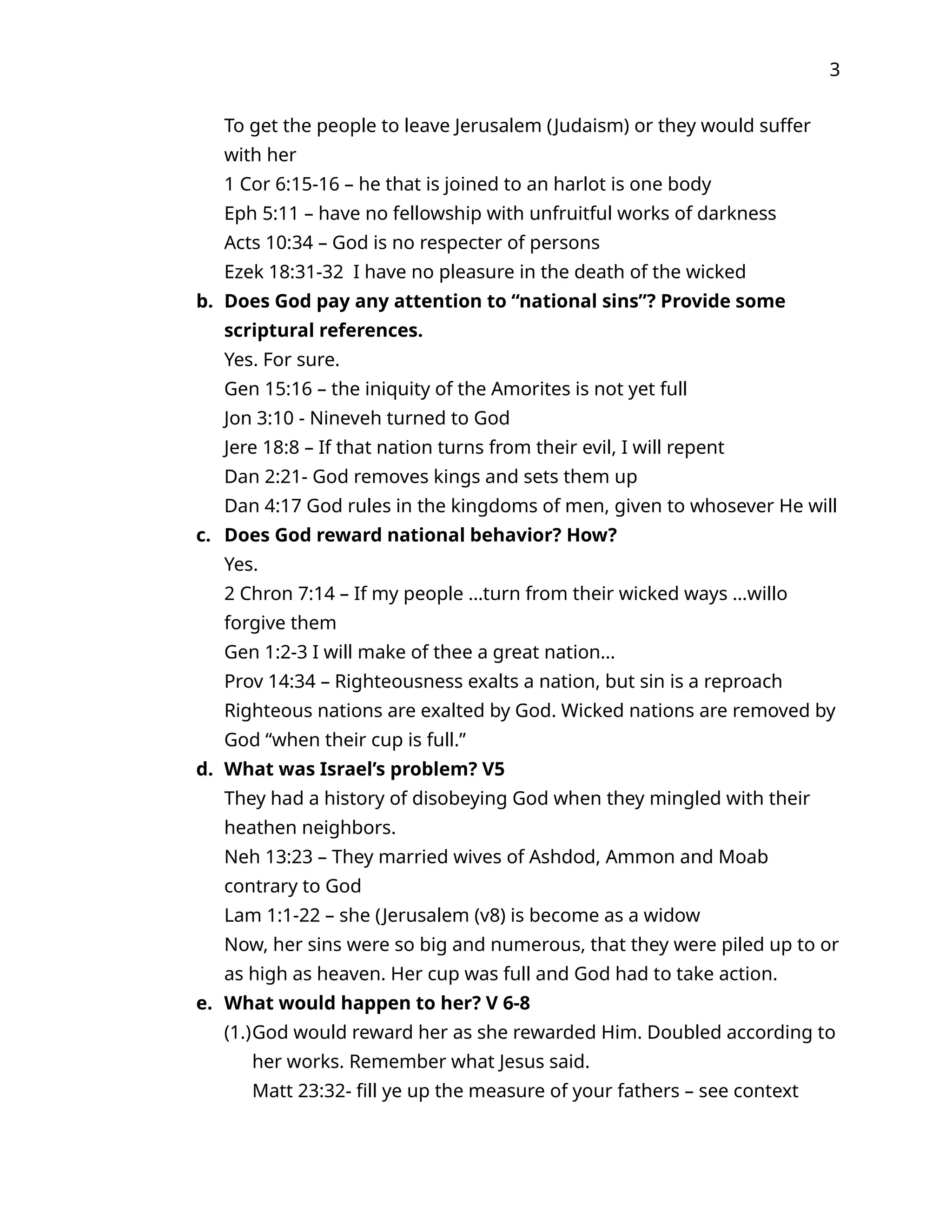 3
To get the people to leave Jerusalem (Judaism) or they would suffer
with her
1 Cor 6:15-16 – he that is joined to an harlot is one body
Eph 5:11 – have no fellowship with unfruitful works of darkness
Acts 10:34 – God is no respecter of persons
Ezek 18:31-32 I have no pleasure in the death of the wicked
b. Does God pay any attention to “national sins”? Provide some
scriptural references.
Yes. For sure.
Gen 15:16 – the iniquity of the Amorites is not yet full
Jon 3:10 - Nineveh turned to God
Jere 18:8 – If that nation turns from their evil, I will repent
Dan 2:21- God removes kings and sets them up
Dan 4:17 God rules in the kingdoms of men, given to whosever He will
c. Does God reward national behavior? How?
Yes.
2 Chron 7:14 – If my people …turn from their wicked ways …willo
forgive them
Gen 1:2-3 I will make of thee a great nation…
Prov 14:34 – Righteousness exalts a nation, but sin is a reproach
Righteous nations are exalted by God. Wicked nations are removed by
God “when their cup is full.”
d. What was Israel’s problem? V5
They had a history of disobeying God when they mingled with their
heathen neighbors.
Neh 13:23 – They married wives of Ashdod, Ammon and Moab
contrary to God
Lam 1:1-22 – she (Jerusalem (v8) is become as a widow
Now, her sins were so big and numerous, that they were piled up to or
as high as heaven. Her cup was full and God had to take action.
e. What would happen to her? V 6-8
(1.)God would reward her as she rewarded Him. Doubled according to
her works. Remember what Jesus said.
Matt 23:32- fill ye up the measure of your fathers – see context
 