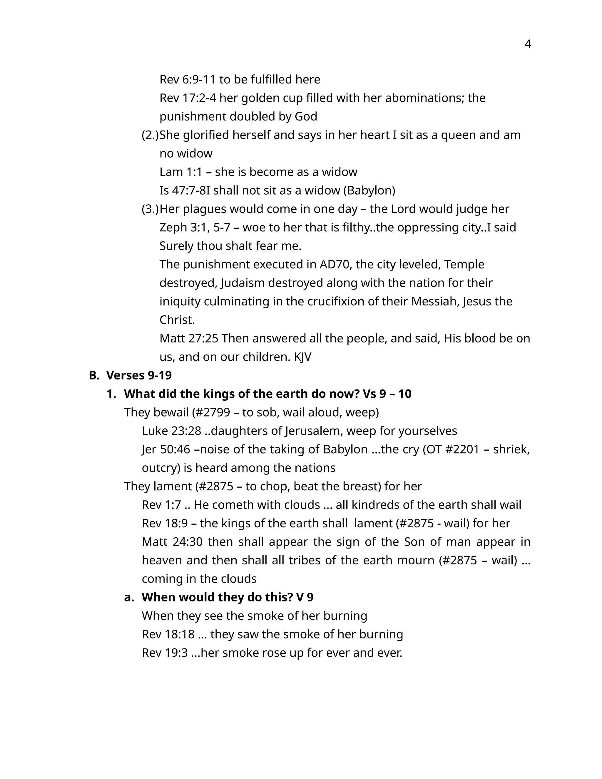4
Rev 6:9-11 to be fulfilled here
Rev 17:2-4 her golden cup filled with her abominations; the
punishment doubled by God
(2.)She glorified herself and says in her heart I sit as a queen and am
no widow
Lam 1:1 – she is become as a widow
Is 47:7-8I shall not sit as a widow (Babylon)
(3.)Her plagues would come in one day – the Lord would judge her
Zeph 3:1, 5-7 – woe to her that is filthy..the oppressing city..I said
Surely thou shalt fear me.
The punishment executed in AD70, the city leveled, Temple
destroyed, Judaism destroyed along with the nation for their
iniquity culminating in the crucifixion of their Messiah, Jesus the
Christ.
Matt 27:25 Then answered all the people, and said, His blood be on
us, and on our children. KJV
B. Verses 9-19
1. What did the kings of the earth do now? Vs 9 – 10
They bewail (#2799 – to sob, wail aloud, weep)
Luke 23:28 ..daughters of Jerusalem, weep for yourselves
Jer 50:46 –noise of the taking of Babylon …the cry (OT #2201 – shriek,
outcry) is heard among the nations
They lament (#2875 – to chop, beat the breast) for her
Rev 1:7 .. He cometh with clouds ... all kindreds of the earth shall wail
Rev 18:9 – the kings of the earth shall lament (#2875 - wail) for her
Matt 24:30 then shall appear the sign of the Son of man appear in
heaven and then shall all tribes of the earth mourn (#2875 – wail) …
coming in the clouds
a. When would they do this? V 9
When they see the smoke of her burning
Rev 18:18 ... they saw the smoke of her burning
Rev 19:3 ...her smoke rose up for ever and ever.
 