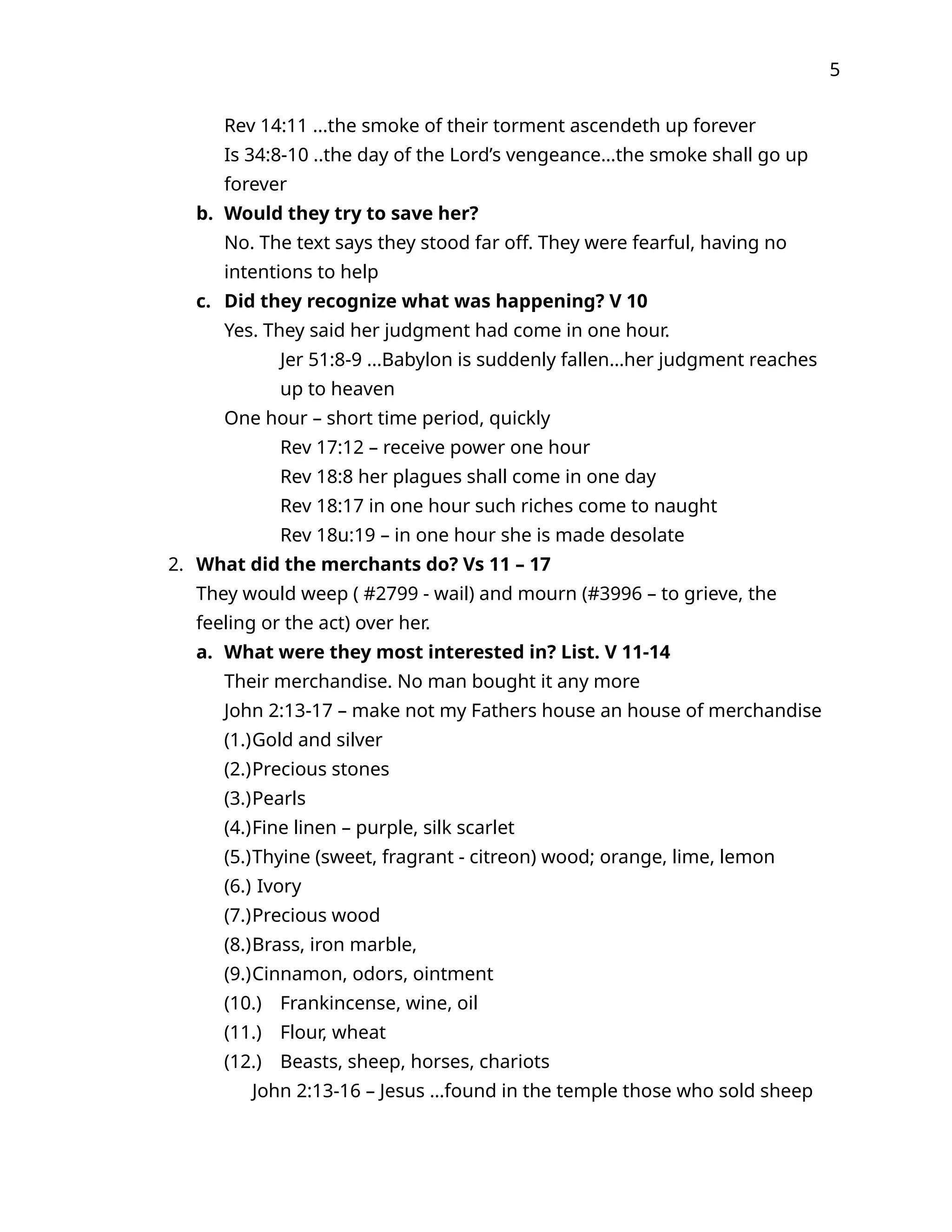5
Rev 14:11 ...the smoke of their torment ascendeth up forever
Is 34:8-10 ..the day of the Lord’s vengeance…the smoke shall go up
forever
b. Would they try to save her?
No. The text says they stood far off. They were fearful, having no
intentions to help
c. Did they recognize what was happening? V 10
Yes. They said her judgment had come in one hour.
Jer 51:8-9 ...Babylon is suddenly fallen…her judgment reaches
up to heaven
One hour – short time period, quickly
Rev 17:12 – receive power one hour
Rev 18:8 her plagues shall come in one day
Rev 18:17 in one hour such riches come to naught
Rev 18u:19 – in one hour she is made desolate
2. What did the merchants do? Vs 11 – 17
They would weep ( #2799 - wail) and mourn (#3996 – to grieve, the
feeling or the act) over her.
a. What were they most interested in? List. V 11-14
Their merchandise. No man bought it any more
John 2:13-17 – make not my Fathers house an house of merchandise
(1.)Gold and silver
(2.)Precious stones
(3.)Pearls
(4.)Fine linen – purple, silk scarlet
(5.)Thyine (sweet, fragrant - citreon) wood; orange, lime, lemon
(6.) Ivory
(7.)Precious wood
(8.)Brass, iron marble,
(9.)Cinnamon, odors, ointment
(10.) Frankincense, wine, oil
(11.) Flour, wheat
(12.) Beasts, sheep, horses, chariots
John 2:13-16 – Jesus …found in the temple those who sold sheep
 