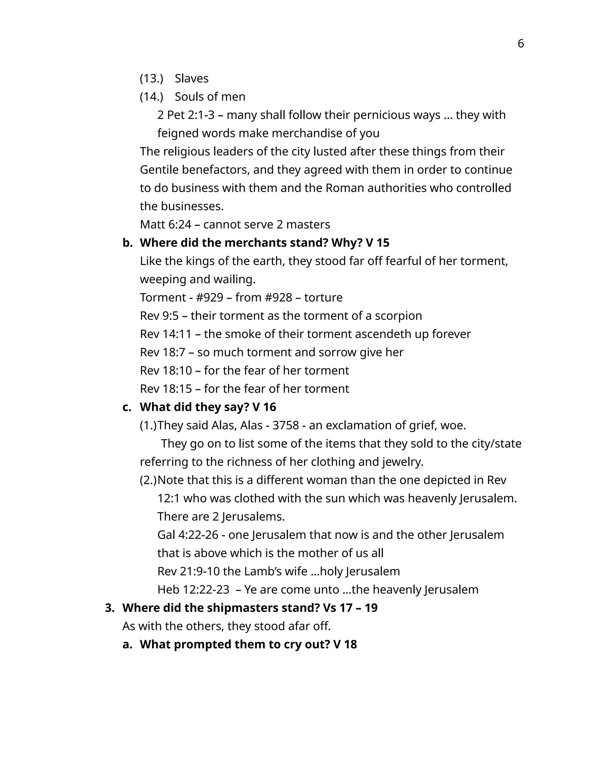 6
(13.) Slaves
(14.) Souls of men
2 Pet 2:1-3 – many shall follow their pernicious ways … they with
feigned words make merchandise of you
The religious leaders of the city lusted after these things from their
Gentile benefactors, and they agreed with them in order to continue
to do business with them and the Roman authorities who controlled
the businesses.
Matt 6:24 – cannot serve 2 masters
b. Where did the merchants stand? Why? V 15
Like the kings of the earth, they stood far off fearful of her torment,
weeping and wailing.
Torment - #929 – from #928 – torture
Rev 9:5 – their torment as the torment of a scorpion
Rev 14:11 – the smoke of their torment ascendeth up forever
Rev 18:7 – so much torment and sorrow give her
Rev 18:10 – for the fear of her torment
Rev 18:15 – for the fear of her torment
c. What did they say? V 16
(1.)They said Alas, Alas - 3758 - an exclamation of grief, woe.
They go on to list some of the items that they sold to the city/state
referring to the richness of her clothing and jewelry.
(2.)Note that this is a different woman than the one depicted in Rev
12:1 who was clothed with the sun which was heavenly Jerusalem.
There are 2 Jerusalems.
Gal 4:22-26 - one Jerusalem that now is and the other Jerusalem
that is above which is the mother of us all
Rev 21:9-10 the Lamb’s wife …holy Jerusalem
Heb 12:22-23 – Ye are come unto …the heavenly Jerusalem
3. Where did the shipmasters stand? Vs 17 – 19
As with the others, they stood afar off.
a. What prompted them to cry out? V 18
 