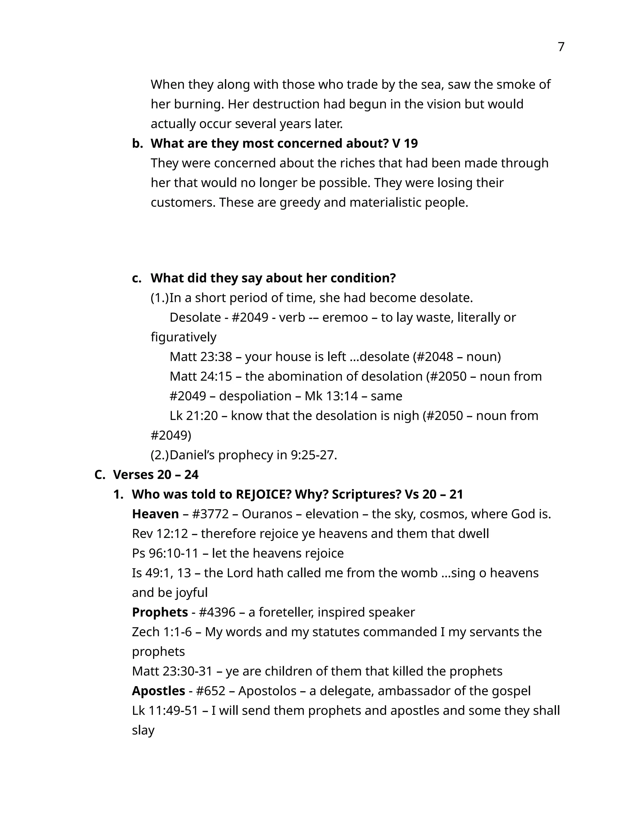 7
When they along with those who trade by the sea, saw the smoke of
her burning. Her destruction had begun in the vision but would
actually occur several years later.
b. What are they most concerned about? V 19
They were concerned about the riches that had been made through
her that would no longer be possible. They were losing their
customers. These are greedy and materialistic people.
c. What did they say about her condition?
(1.)In a short period of time, she had become desolate.
Desolate - #2049 - verb -– eremoo – to lay waste, literally or
figuratively
Matt 23:38 – your house is left …desolate (#2048 – noun)
Matt 24:15 – the abomination of desolation (#2050 – noun from
#2049 – despoliation – Mk 13:14 – same
Lk 21:20 – know that the desolation is nigh (#2050 – noun from
#2049)
(2.)Daniel’s prophecy in 9:25-27.
C. Verses 20 – 24
1. Who was told to REJOICE? Why? Scriptures? Vs 20 – 21
Heaven – #3772 – Ouranos – elevation – the sky, cosmos, where God is.
Rev 12:12 – therefore rejoice ye heavens and them that dwell
Ps 96:10-11 – let the heavens rejoice
Is 49:1, 13 – the Lord hath called me from the womb …sing o heavens
and be joyful
Prophets - #4396 – a foreteller, inspired speaker
Zech 1:1-6 – My words and my statutes commanded I my servants the
prophets
Matt 23:30-31 – ye are children of them that killed the prophets
Apostles - #652 – Apostolos – a delegate, ambassador of the gospel
Lk 11:49-51 – I will send them prophets and apostles and some they shall
slay
 