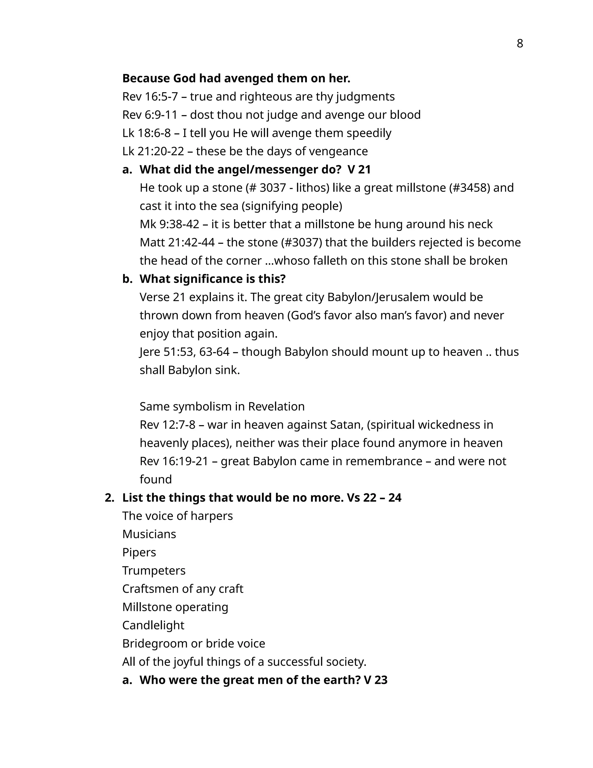 8
Because God had avenged them on her.
Rev 16:5-7 – true and righteous are thy judgments
Rev 6:9-11 – dost thou not judge and avenge our blood
Lk 18:6-8 – I tell you He will avenge them speedily
Lk 21:20-22 – these be the days of vengeance
a. What did the angel/messenger do? V 21
He took up a stone (# 3037 - lithos) like a great millstone (#3458) and
cast it into the sea (signifying people)
Mk 9:38-42 – it is better that a millstone be hung around his neck
Matt 21:42-44 – the stone (#3037) that the builders rejected is become
the head of the corner …whoso falleth on this stone shall be broken
b. What significance is this?
Verse 21 explains it. The great city Babylon/Jerusalem would be
thrown down from heaven (God’s favor also man’s favor) and never
enjoy that position again.
Jere 51:53, 63-64 – though Babylon should mount up to heaven .. thus
shall Babylon sink.
Same symbolism in Revelation
Rev 12:7-8 – war in heaven against Satan, (spiritual wickedness in
heavenly places), neither was their place found anymore in heaven
Rev 16:19-21 – great Babylon came in remembrance – and were not
found
2. List the things that would be no more. Vs 22 – 24
The voice of harpers
Musicians
Pipers
Trumpeters
Craftsmen of any craft
Millstone operating
Candlelight
Bridegroom or bride voice
All of the joyful things of a successful society.
a. Who were the great men of the earth? V 23
 