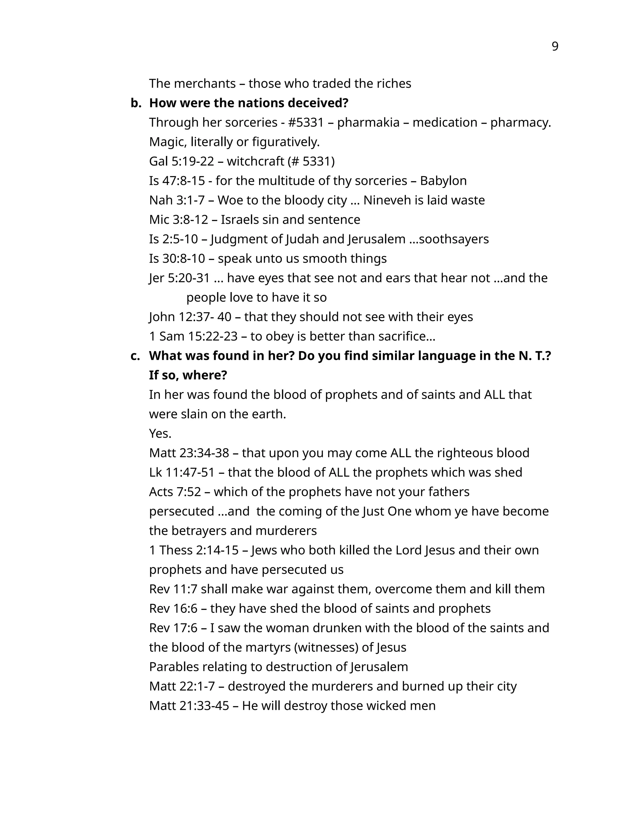 9
The merchants – those who traded the riches
b. How were the nations deceived?
Through her sorceries - #5331 – pharmakia – medication – pharmacy.
Magic, literally or figuratively.
Gal 5:19-22 – witchcraft (# 5331)
Is 47:8-15 - for the multitude of thy sorceries – Babylon
Nah 3:1-7 – Woe to the bloody city … Nineveh is laid waste
Mic 3:8-12 – Israels sin and sentence
Is 2:5-10 – Judgment of Judah and Jerusalem …soothsayers
Is 30:8-10 – speak unto us smooth things
Jer 5:20-31 ... have eyes that see not and ears that hear not …and the
people love to have it so
John 12:37- 40 – that they should not see with their eyes
1 Sam 15:22-23 – to obey is better than sacrifice…
c. What was found in her? Do you find similar language in the N. T.?
If so, where?
In her was found the blood of prophets and of saints and ALL that
were slain on the earth.
Yes.
Matt 23:34-38 – that upon you may come ALL the righteous blood
Lk 11:47-51 – that the blood of ALL the prophets which was shed
Acts 7:52 – which of the prophets have not your fathers
persecuted ...and the coming of the Just One whom ye have become
the betrayers and murderers
1 Thess 2:14-15 – Jews who both killed the Lord Jesus and their own
prophets and have persecuted us
Rev 11:7 shall make war against them, overcome them and kill them
Rev 16:6 – they have shed the blood of saints and prophets
Rev 17:6 – I saw the woman drunken with the blood of the saints and
the blood of the martyrs (witnesses) of Jesus
Parables relating to destruction of Jerusalem
Matt 22:1-7 – destroyed the murderers and burned up their city
Matt 21:33-45 – He will destroy those wicked men
 