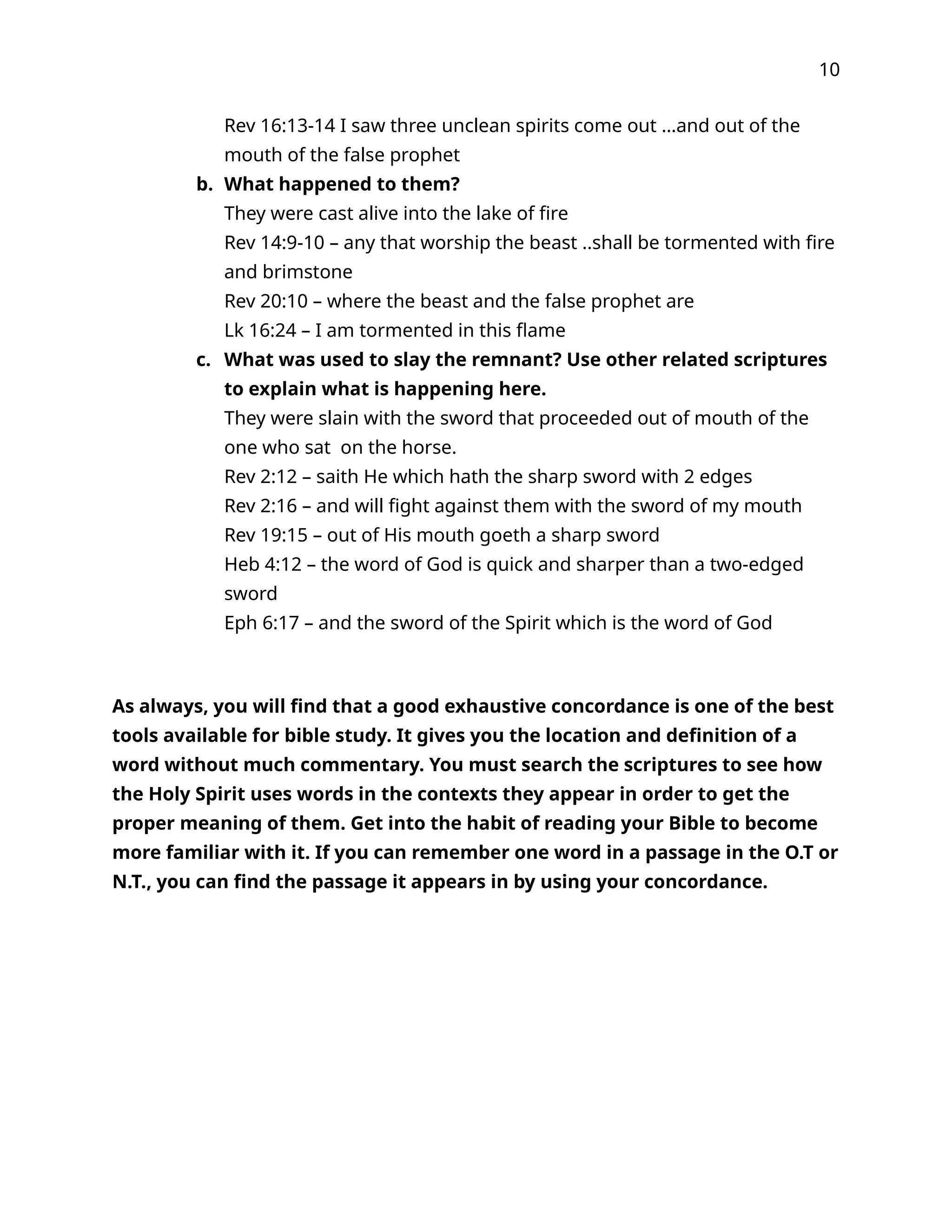 10
Rev 16:13-14 I saw three unclean spirits come out …and out of the
mouth of the false prophet
b. What happened to them?
They were cast alive into the lake of fire
Rev 14:9-10 – any that worship the beast ..shall be tormented with fire
and brimstone
Rev 20:10 – where the beast and the false prophet are
Lk 16:24 – I am tormented in this flame
c. What was used to slay the remnant? Use other related scriptures
to explain what is happening here.
They were slain with the sword that proceeded out of mouth of the
one who sat on the horse.
Rev 2:12 – saith He which hath the sharp sword with 2 edges
Rev 2:16 – and will fight against them with the sword of my mouth
Rev 19:15 – out of His mouth goeth a sharp sword
Heb 4:12 – the word of God is quick and sharper than a two-edged
sword
Eph 6:17 – and the sword of the Spirit which is the word of God
As always, you will find that a good exhaustive concordance is one of the best
tools available for bible study. It gives you the location and definition of a
word without much commentary. You must search the scriptures to see how
the Holy Spirit uses words in the contexts they appear in order to get the
proper meaning of them. Get into the habit of reading your Bible to become
more familiar with it. If you can remember one word in a passage in the O.T or
N.T., you can find the passage it appears in by using your concordance.
 