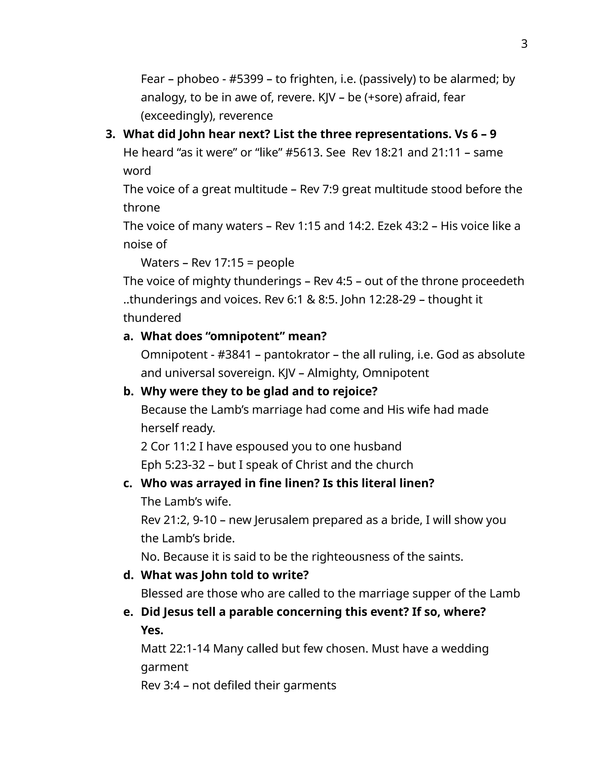 3
Fear – phobeo - #5399 – to frighten, i.e. (passively) to be alarmed; by
analogy, to be in awe of, revere. KJV – be (+sore) afraid, fear
(exceedingly), reverence
3. What did John hear next? List the three representations. Vs 6 – 9
He heard “as it were” or “like” #5613. See Rev 18:21 and 21:11 – same
word
The voice of a great multitude – Rev 7:9 great multitude stood before the
throne
The voice of many waters – Rev 1:15 and 14:2. Ezek 43:2 – His voice like a
noise of
Waters – Rev 17:15 = people
The voice of mighty thunderings – Rev 4:5 – out of the throne proceedeth
..thunderings and voices. Rev 6:1 & 8:5. John 12:28-29 – thought it
thundered
a. What does “omnipotent” mean?
Omnipotent - #3841 – pantokrator – the all ruling, i.e. God as absolute
and universal sovereign. KJV – Almighty, Omnipotent
b. Why were they to be glad and to rejoice?
Because the Lamb’s marriage had come and His wife had made
herself ready.
2 Cor 11:2 I have espoused you to one husband
Eph 5:23-32 – but I speak of Christ and the church
c. Who was arrayed in fine linen? Is this literal linen?
The Lamb’s wife.
Rev 21:2, 9-10 – new Jerusalem prepared as a bride, I will show you
the Lamb’s bride.
No. Because it is said to be the righteousness of the saints.
d. What was John told to write?
Blessed are those who are called to the marriage supper of the Lamb
e. Did Jesus tell a parable concerning this event? If so, where?
Yes.
Matt 22:1-14 Many called but few chosen. Must have a wedding
garment
Rev 3:4 – not defiled their garments
 