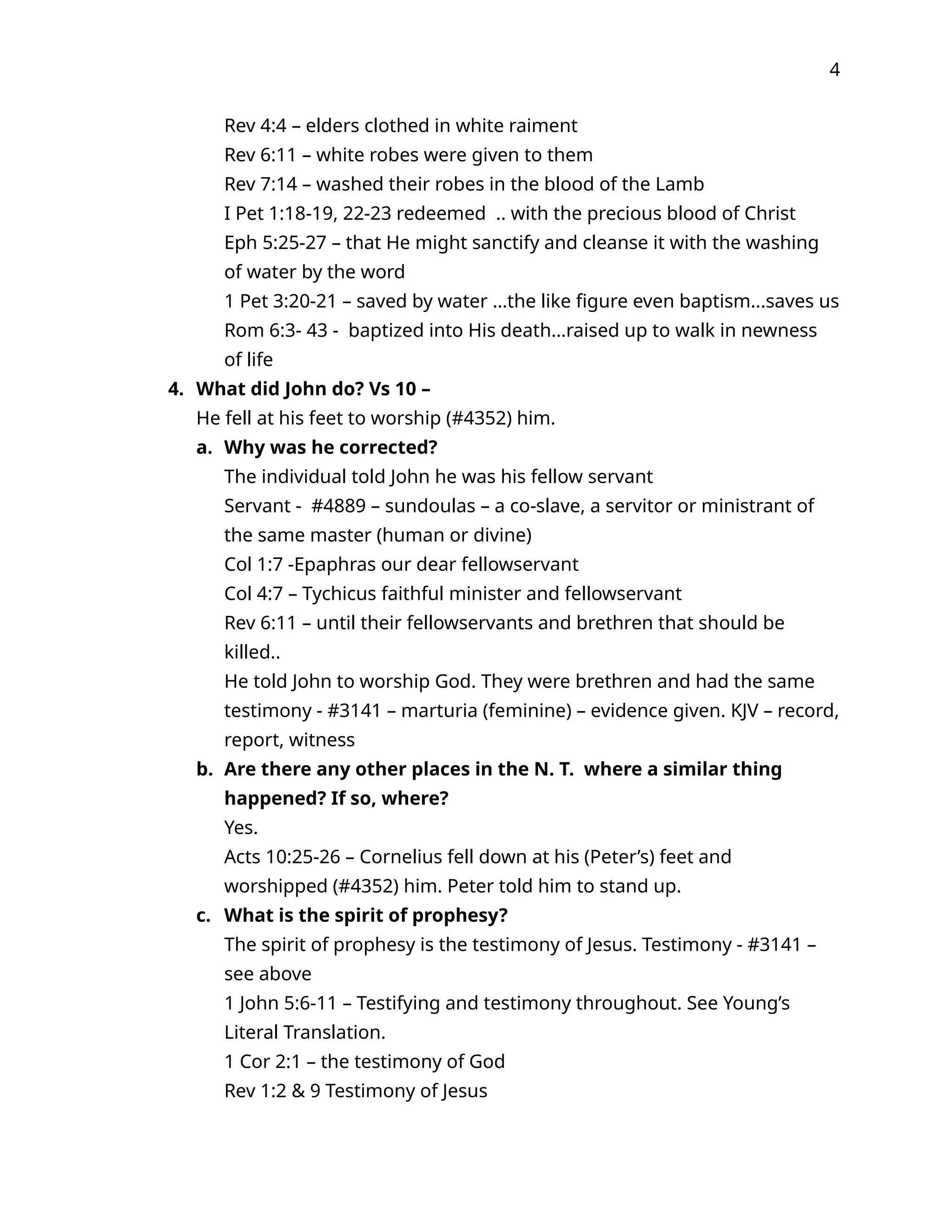 4
Rev 4:4 – elders clothed in white raiment
Rev 6:11 – white robes were given to them
Rev 7:14 – washed their robes in the blood of the Lamb
I Pet 1:18-19, 22-23 redeemed .. with the precious blood of Christ
Eph 5:25-27 – that He might sanctify and cleanse it with the washing
of water by the word
1 Pet 3:20-21 – saved by water …the like figure even baptism...saves us
Rom 6:3- 43 - baptized into His death…raised up to walk in newness
of life
4. What did John do? Vs 10 –
He fell at his feet to worship (#4352) him.
a. Why was he corrected?
The individual told John he was his fellow servant
Servant - #4889 – sundoulas – a co-slave, a servitor or ministrant of
the same master (human or divine)
Col 1:7 -Epaphras our dear fellowservant
Col 4:7 – Tychicus faithful minister and fellowservant
Rev 6:11 – until their fellowservants and brethren that should be
killed..
He told John to worship God. They were brethren and had the same
testimony - #3141 – marturia (feminine) – evidence given. KJV – record,
report, witness
b. Are there any other places in the N. T. where a similar thing
happened? If so, where?
Yes.
Acts 10:25-26 – Cornelius fell down at his (Peter’s) feet and
worshipped (#4352) him. Peter told him to stand up.
c. What is the spirit of prophesy?
The spirit of prophesy is the testimony of Jesus. Testimony - #3141 –
see above
1 John 5:6-11 – Testifying and testimony throughout. See Young’s
Literal Translation.
1 Cor 2:1 – the testimony of God
Rev 1:2 & 9 Testimony of Jesus
 
