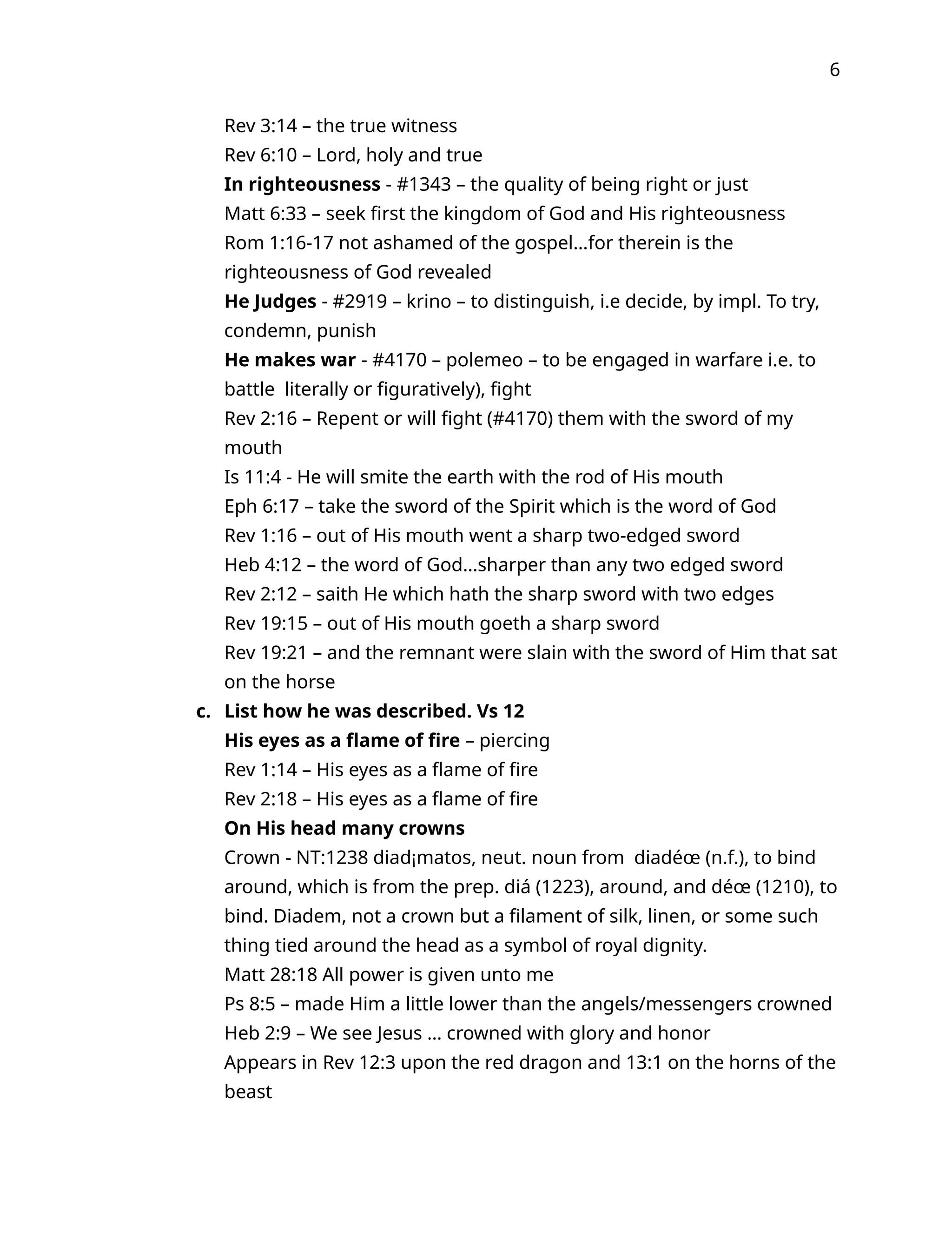 6
Rev 3:14 – the true witness
Rev 6:10 – Lord, holy and true
In righteousness - #1343 – the quality of being right or just
Matt 6:33 – seek first the kingdom of God and His righteousness
Rom 1:16-17 not ashamed of the gospel…for therein is the
righteousness of God revealed
He Judges - #2919 – krino – to distinguish, i.e decide, by impl. To try,
condemn, punish
He makes war - #4170 – polemeo – to be engaged in warfare i.e. to
battle literally or figuratively), fight
Rev 2:16 – Repent or will fight (#4170) them with the sword of my
mouth
Is 11:4 - He will smite the earth with the rod of His mouth
Eph 6:17 – take the sword of the Spirit which is the word of God
Rev 1:16 – out of His mouth went a sharp two-edged sword
Heb 4:12 – the word of God…sharper than any two edged sword
Rev 2:12 – saith He which hath the sharp sword with two edges
Rev 19:15 – out of His mouth goeth a sharp sword
Rev 19:21 – and the remnant were slain with the sword of Him that sat
on the horse
c. List how he was described. Vs 12
His eyes as a flame of fire – piercing
Rev 1:14 – His eyes as a flame of fire
Rev 2:18 – His eyes as a flame of fire
On His head many crowns
Crown - NT:1238 diad¡matos, neut. noun from diadéœ (n.f.), to bind
around, which is from the prep. diá (1223), around, and déœ (1210), to
bind. Diadem, not a crown but a filament of silk, linen, or some such
thing tied around the head as a symbol of royal dignity.
Matt 28:18 All power is given unto me
Ps 8:5 – made Him a little lower than the angels/messengers crowned
Heb 2:9 – We see Jesus … crowned with glory and honor
Appears in Rev 12:3 upon the red dragon and 13:1 on the horns of the
beast
 