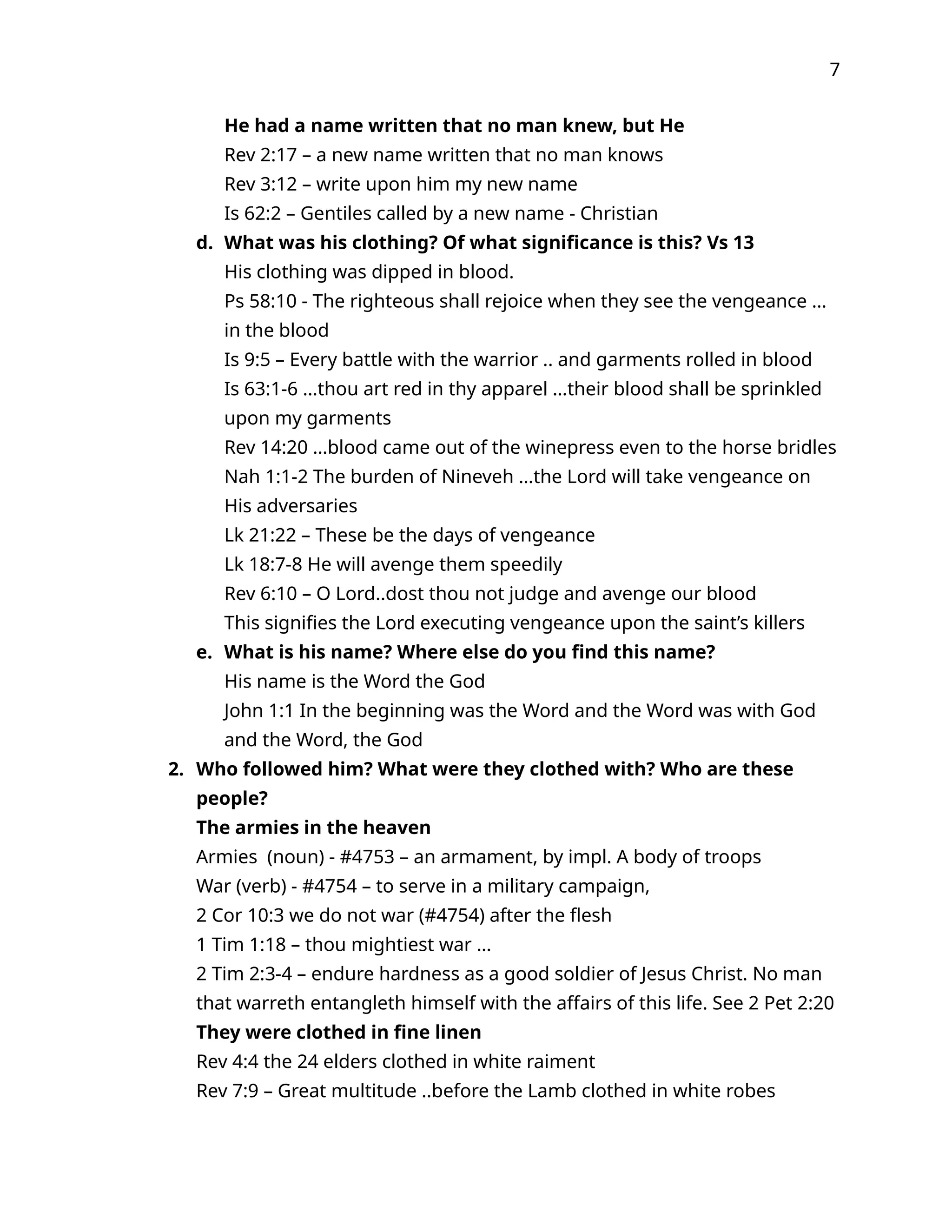 7
He had a name written that no man knew, but He
Rev 2:17 – a new name written that no man knows
Rev 3:12 – write upon him my new name
Is 62:2 – Gentiles called by a new name - Christian
d. What was his clothing? Of what significance is this? Vs 13
His clothing was dipped in blood.
Ps 58:10 - The righteous shall rejoice when they see the vengeance …
in the blood
Is 9:5 – Every battle with the warrior .. and garments rolled in blood
Is 63:1-6 …thou art red in thy apparel …their blood shall be sprinkled
upon my garments
Rev 14:20 …blood came out of the winepress even to the horse bridles
Nah 1:1-2 The burden of Nineveh …the Lord will take vengeance on
His adversaries
Lk 21:22 – These be the days of vengeance
Lk 18:7-8 He will avenge them speedily
Rev 6:10 – O Lord..dost thou not judge and avenge our blood
This signifies the Lord executing vengeance upon the saint’s killers
e. What is his name? Where else do you find this name?
His name is the Word the God
John 1:1 In the beginning was the Word and the Word was with God
and the Word, the God
2. Who followed him? What were they clothed with? Who are these
people?
The armies in the heaven
Armies (noun) - #4753 – an armament, by impl. A body of troops
War (verb) - #4754 – to serve in a military campaign,
2 Cor 10:3 we do not war (#4754) after the flesh
1 Tim 1:18 – thou mightiest war …
2 Tim 2:3-4 – endure hardness as a good soldier of Jesus Christ. No man
that warreth entangleth himself with the affairs of this life. See 2 Pet 2:20
They were clothed in fine linen
Rev 4:4 the 24 elders clothed in white raiment
Rev 7:9 – Great multitude ..before the Lamb clothed in white robes
 