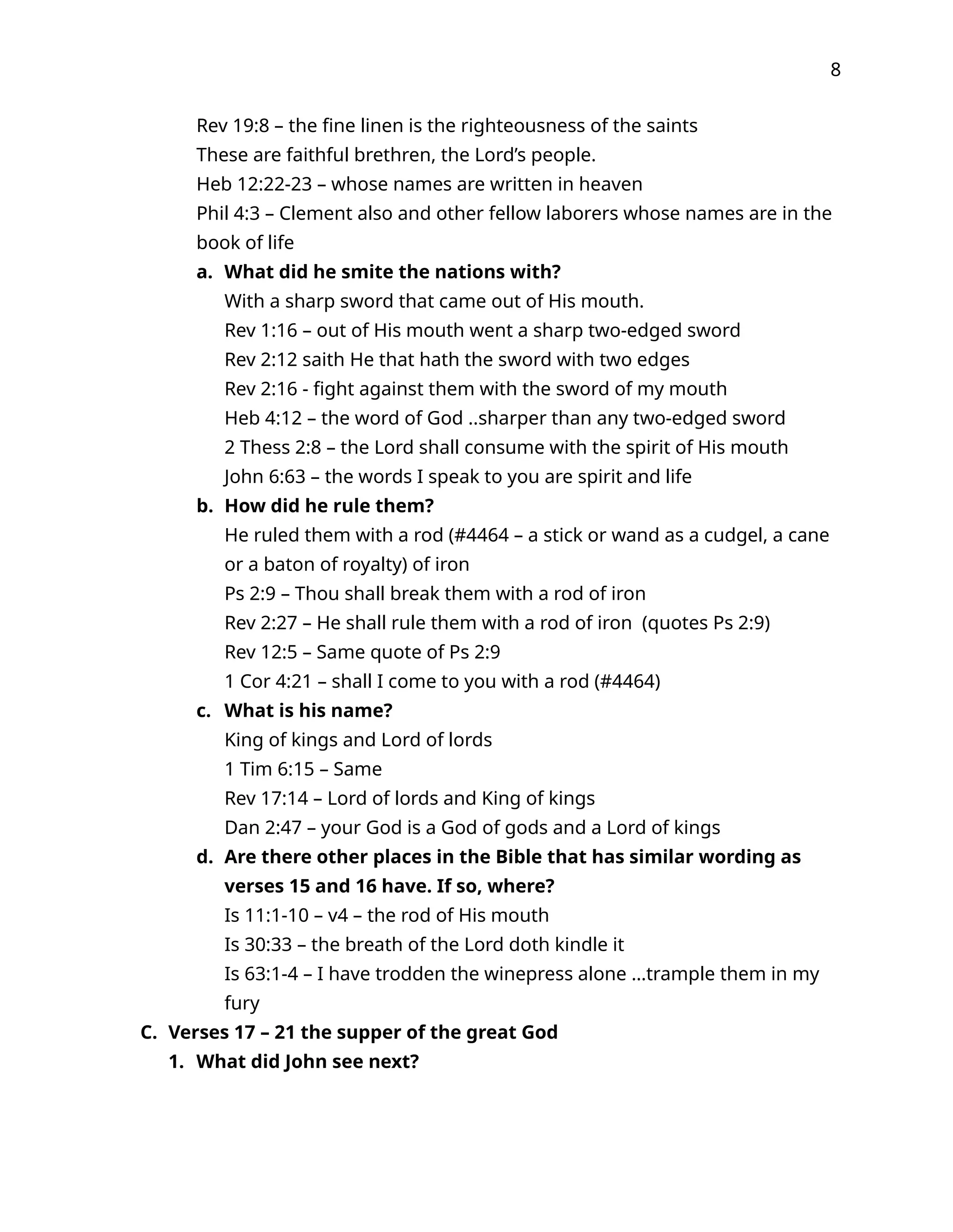 8
Rev 19:8 – the fine linen is the righteousness of the saints
These are faithful brethren, the Lord’s people.
Heb 12:22-23 – whose names are written in heaven
Phil 4:3 – Clement also and other fellow laborers whose names are in the
book of life
a. What did he smite the nations with?
With a sharp sword that came out of His mouth.
Rev 1:16 – out of His mouth went a sharp two-edged sword
Rev 2:12 saith He that hath the sword with two edges
Rev 2:16 - fight against them with the sword of my mouth
Heb 4:12 – the word of God ..sharper than any two-edged sword
2 Thess 2:8 – the Lord shall consume with the spirit of His mouth
John 6:63 – the words I speak to you are spirit and life
b. How did he rule them?
He ruled them with a rod (#4464 – a stick or wand as a cudgel, a cane
or a baton of royalty) of iron
Ps 2:9 – Thou shall break them with a rod of iron
Rev 2:27 – He shall rule them with a rod of iron (quotes Ps 2:9)
Rev 12:5 – Same quote of Ps 2:9
1 Cor 4:21 – shall I come to you with a rod (#4464)
c. What is his name?
King of kings and Lord of lords
1 Tim 6:15 – Same
Rev 17:14 – Lord of lords and King of kings
Dan 2:47 – your God is a God of gods and a Lord of kings
d. Are there other places in the Bible that has similar wording as
verses 15 and 16 have. If so, where?
Is 11:1-10 – v4 – the rod of His mouth
Is 30:33 – the breath of the Lord doth kindle it
Is 63:1-4 – I have trodden the winepress alone …trample them in my
fury
C. Verses 17 – 21 the supper of the great God
1. What did John see next?
 