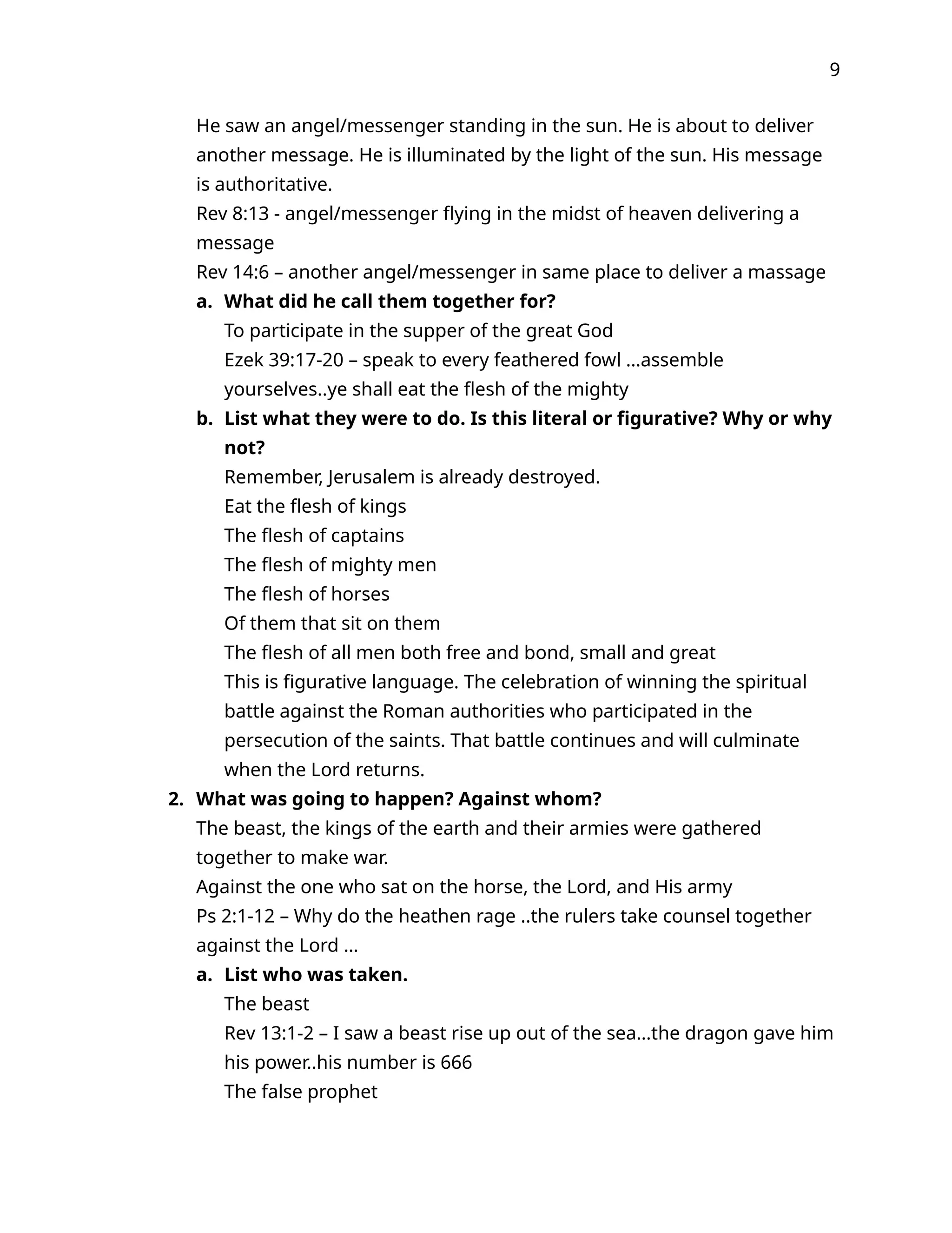 9
He saw an angel/messenger standing in the sun. He is about to deliver
another message. He is illuminated by the light of the sun. His message
is authoritative.
Rev 8:13 - angel/messenger flying in the midst of heaven delivering a
message
Rev 14:6 – another angel/messenger in same place to deliver a massage
a. What did he call them together for?
To participate in the supper of the great God
Ezek 39:17-20 – speak to every feathered fowl …assemble
yourselves..ye shall eat the flesh of the mighty
b. List what they were to do. Is this literal or figurative? Why or why
not?
Remember, Jerusalem is already destroyed.
Eat the flesh of kings
The flesh of captains
The flesh of mighty men
The flesh of horses
Of them that sit on them
The flesh of all men both free and bond, small and great
This is figurative language. The celebration of winning the spiritual
battle against the Roman authorities who participated in the
persecution of the saints. That battle continues and will culminate
when the Lord returns.
2. What was going to happen? Against whom?
The beast, the kings of the earth and their armies were gathered
together to make war.
Against the one who sat on the horse, the Lord, and His army
Ps 2:1-12 – Why do the heathen rage ..the rulers take counsel together
against the Lord …
a. List who was taken.
The beast
Rev 13:1-2 – I saw a beast rise up out of the sea…the dragon gave him
his power..his number is 666
The false prophet
 