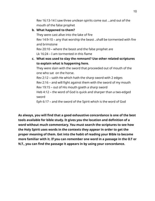 10
Rev 16:13-14 I saw three unclean spirits come out …and out of the
mouth of the false prophet
b. What happened to them?
They were cast alive into the lake of fire
Rev 14:9-10 – any that worship the beast ..shall be tormented with fire
and brimstone
Rev 20:10 – where the beast and the false prophet are
Lk 16:24 – I am tormented in this flame
c. What was used to slay the remnant? Use other related scriptures
to explain what is happening here.
They were slain with the sword that proceeded out of mouth of the
one who sat on the horse.
Rev 2:12 – saith He which hath the sharp sword with 2 edges
Rev 2:16 – and will fight against them with the sword of my mouth
Rev 19:15 – out of His mouth goeth a sharp sword
Heb 4:12 – the word of God is quick and sharper than a two-edged
sword
Eph 6:17 – and the sword of the Spirit which is the word of God
As always, you will find that a good exhaustive concordance is one of the best
tools available for bible study. It gives you the location and definition of a
word without much commentary. You must search the scriptures to see how
the Holy Spirit uses words in the contexts they appear in order to get the
proper meaning of them. Get into the habit of reading your Bible to become
more familiar with it. If you can remember one word in a passage in the O.T or
N.T., you can find the passage it appears in by using your concordance.
 