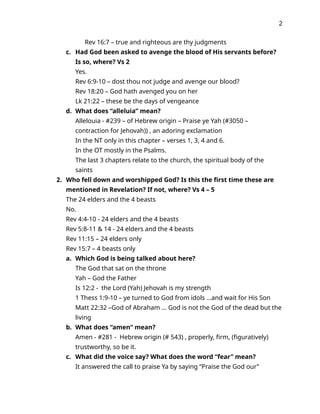 2
Rev 16:7 – true and righteous are thy judgments
c. Had God been asked to avenge the blood of His servants before?
Is so, where? Vs 2
Yes.
Rev 6:9-10 – dost thou not judge and avenge our blood?
Rev 18:20 – God hath avenged you on her
Lk 21:22 – these be the days of vengeance
d. What does “alleluia” mean?
Allelouia - #239 – of Hebrew origin – Praise ye Yah (#3050 –
contraction for Jehovah)) , an adoring exclamation
In the NT only in this chapter – verses 1, 3, 4 and 6.
In the OT mostly in the Psalms.
The last 3 chapters relate to the church, the spiritual body of the
saints
2. Who fell down and worshipped God? Is this the first time these are
mentioned in Revelation? If not, where? Vs 4 – 5
The 24 elders and the 4 beasts
No.
Rev 4:4-10 - 24 elders and the 4 beasts
Rev 5:8-11 & 14 - 24 elders and the 4 beasts
Rev 11:15 – 24 elders only
Rev 15:7 – 4 beasts only
a. Which God is being talked about here?
The God that sat on the throne
Yah – God the Father
Is 12:2 - the Lord (Yah) Jehovah is my strength
1 Thess 1:9-10 – ye turned to God from idols …and wait for His Son
Matt 22:32 –God of Abraham … God is not the God of the dead but the
living
b. What does “amen” mean?
Amen - #281 - Hebrew origin (# 543) , properly, firm, (figuratively)
trustworthy, so be it.
c. What did the voice say? What does the word “fear” mean?
It answered the call to praise Ya by saying “Praise the God our”
 