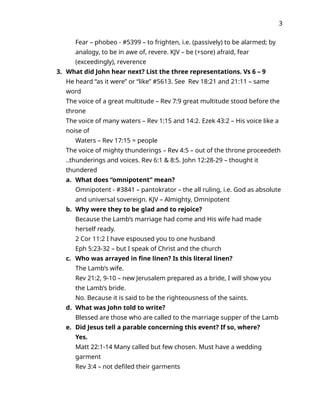 3
Fear – phobeo - #5399 – to frighten, i.e. (passively) to be alarmed; by
analogy, to be in awe of, revere. KJV – be (+sore) afraid, fear
(exceedingly), reverence
3. What did John hear next? List the three representations. Vs 6 – 9
He heard “as it were” or “like” #5613. See Rev 18:21 and 21:11 – same
word
The voice of a great multitude – Rev 7:9 great multitude stood before the
throne
The voice of many waters – Rev 1:15 and 14:2. Ezek 43:2 – His voice like a
noise of
Waters – Rev 17:15 = people
The voice of mighty thunderings – Rev 4:5 – out of the throne proceedeth
..thunderings and voices. Rev 6:1 & 8:5. John 12:28-29 – thought it
thundered
a. What does “omnipotent” mean?
Omnipotent - #3841 – pantokrator – the all ruling, i.e. God as absolute
and universal sovereign. KJV – Almighty, Omnipotent
b. Why were they to be glad and to rejoice?
Because the Lamb’s marriage had come and His wife had made
herself ready.
2 Cor 11:2 I have espoused you to one husband
Eph 5:23-32 – but I speak of Christ and the church
c. Who was arrayed in fine linen? Is this literal linen?
The Lamb’s wife.
Rev 21:2, 9-10 – new Jerusalem prepared as a bride, I will show you
the Lamb’s bride.
No. Because it is said to be the righteousness of the saints.
d. What was John told to write?
Blessed are those who are called to the marriage supper of the Lamb
e. Did Jesus tell a parable concerning this event? If so, where?
Yes.
Matt 22:1-14 Many called but few chosen. Must have a wedding
garment
Rev 3:4 – not defiled their garments
 