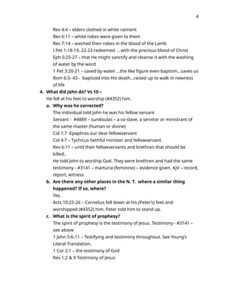 4
Rev 4:4 – elders clothed in white raiment
Rev 6:11 – white robes were given to them
Rev 7:14 – washed their robes in the blood of the Lamb
I Pet 1:18-19, 22-23 redeemed .. with the precious blood of Christ
Eph 5:25-27 – that He might sanctify and cleanse it with the washing
of water by the word
1 Pet 3:20-21 – saved by water …the like figure even baptism...saves us
Rom 6:3- 43 - baptized into His death…raised up to walk in newness
of life
4. What did John do? Vs 10 –
He fell at his feet to worship (#4352) him.
a. Why was he corrected?
The individual told John he was his fellow servant
Servant - #4889 – sundoulas – a co-slave, a servitor or ministrant of
the same master (human or divine)
Col 1:7 -Epaphras our dear fellowservant
Col 4:7 – Tychicus faithful minister and fellowservant
Rev 6:11 – until their fellowservants and brethren that should be
killed..
He told John to worship God. They were brethren and had the same
testimony - #3141 – marturia (feminine) – evidence given. KJV – record,
report, witness
b. Are there any other places in the N. T. where a similar thing
happened? If so, where?
Yes.
Acts 10:25-26 – Cornelius fell down at his (Peter’s) feet and
worshipped (#4352) him. Peter told him to stand up.
c. What is the spirit of prophesy?
The spirit of prophesy is the testimony of Jesus. Testimony - #3141 –
see above
1 John 5:6-11 – Testifying and testimony throughout. See Young’s
Literal Translation.
1 Cor 2:1 – the testimony of God
Rev 1:2 & 9 Testimony of Jesus
 
